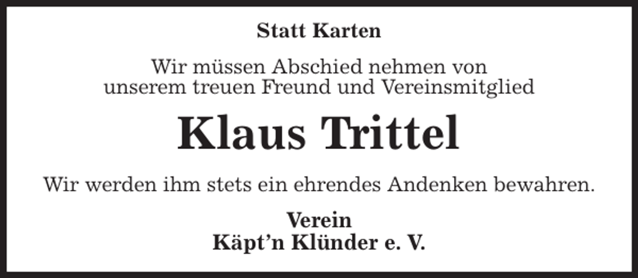 <p>Statt Karten<br />Wir müssen Abschied nehmen von<br />unserem treuen Freund und Vereinsmitglied<br />Klaus Trittel<br />Wir werden ihm stets ein ehrendes Andenken bewahren.<br />Verein<br />Käpt'n Klünder e. V.</p>