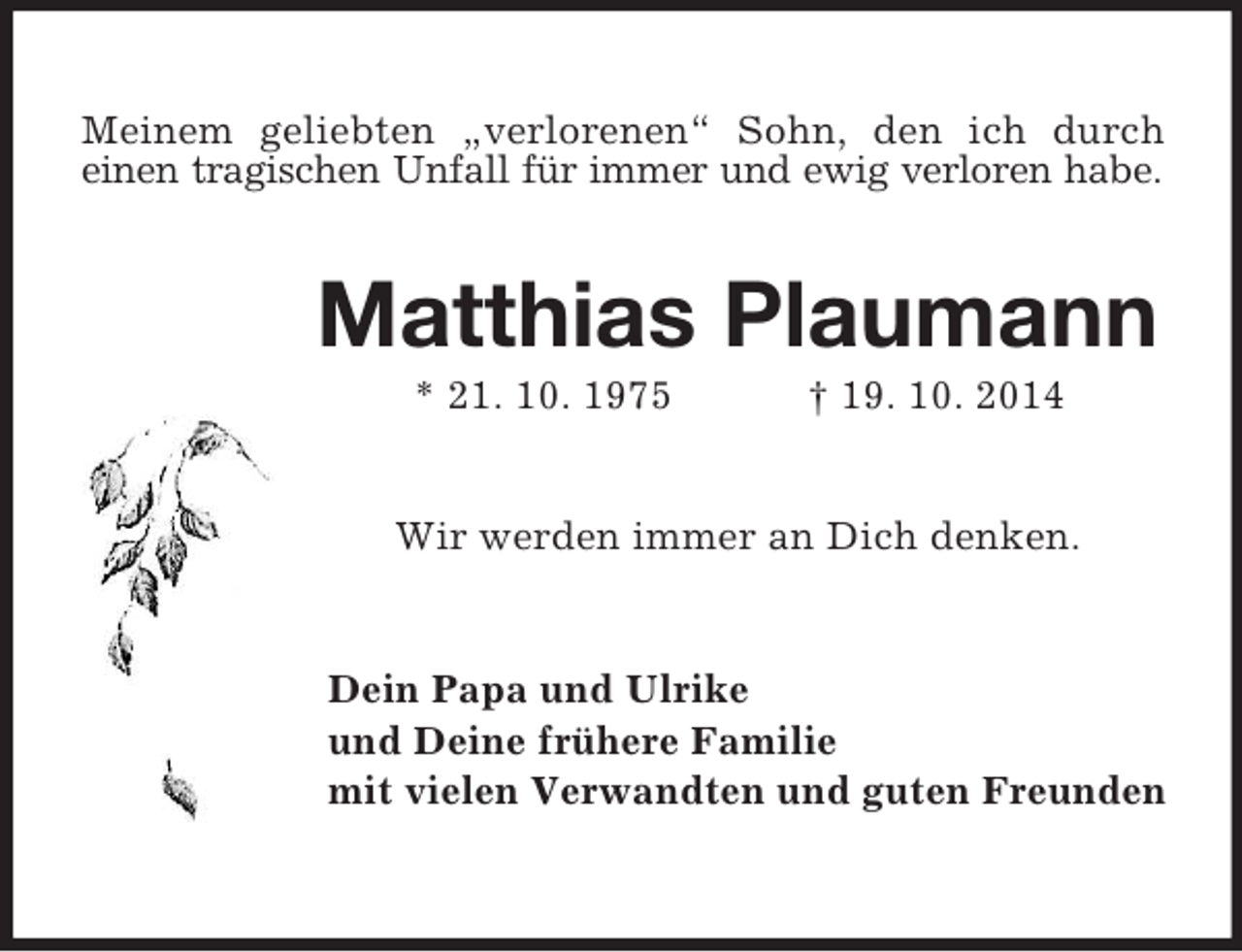 <p>Meinem geliebten „verlorenen“ Sohn, den ich durch<br />einen tragischen Unfall für immer und ewig verloren habe.<br />Matthias Plaumann<br />* 21. 10. 1975 † 19. 10. 2014<br />Wir werden immer an Dich denken.<br />Dein Papa und Ulrike<br />und Deine frühere Familie<br />mit vielen Verwandten und guten Freunden</p>
