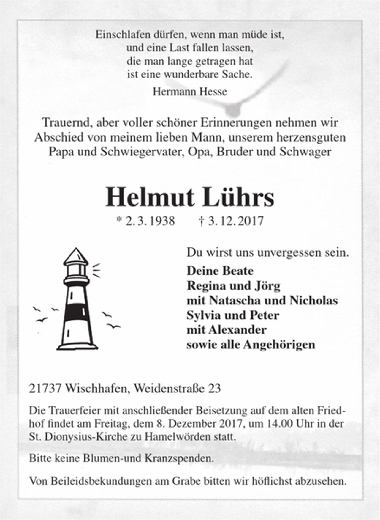 <p>Einschlafen dürfen, wenn man müde ist,<br />und eine Last fallen lassen,<br />die man lange getragen hat<br />ist eine wunderbare Sache.<br />Hermann Hesse</p><p>Trauernd, aber voller schöner Erinnerungen nehmen wir Abschied von meinem lieben Mann, unserem herzensguten Papa und Schwiegervater, Opa, Bruder und Schwager</p><p>Helmut Lührs</p><p>* 02.03.1938 † 03.12.2017</p><p>Du wirst uns unvergessen sein.</p><p>Deine Beate<br />Regina und Jörg<br />mit Natascha und Nicholas<br />Sylvia und Peter<br />mit Alexander<br />sowie alle Angehörigen</p><p>21737 Wischhafen, Weidenstraße 23</p><p>Die Trauerfeier mit anschließender Beisetzung auf dem alten Friedhof findet am Freitag, dem 8. Dezember 2017, um 14.00 Uhr in der St. Dionysius-Kirche zu Hamelwörden statt.<br />Bitte keine Blumen-und Kranzspenden.<br />Von Beileidsbekundungen am Grabe bitten wir höflichst abzusehen.</p>