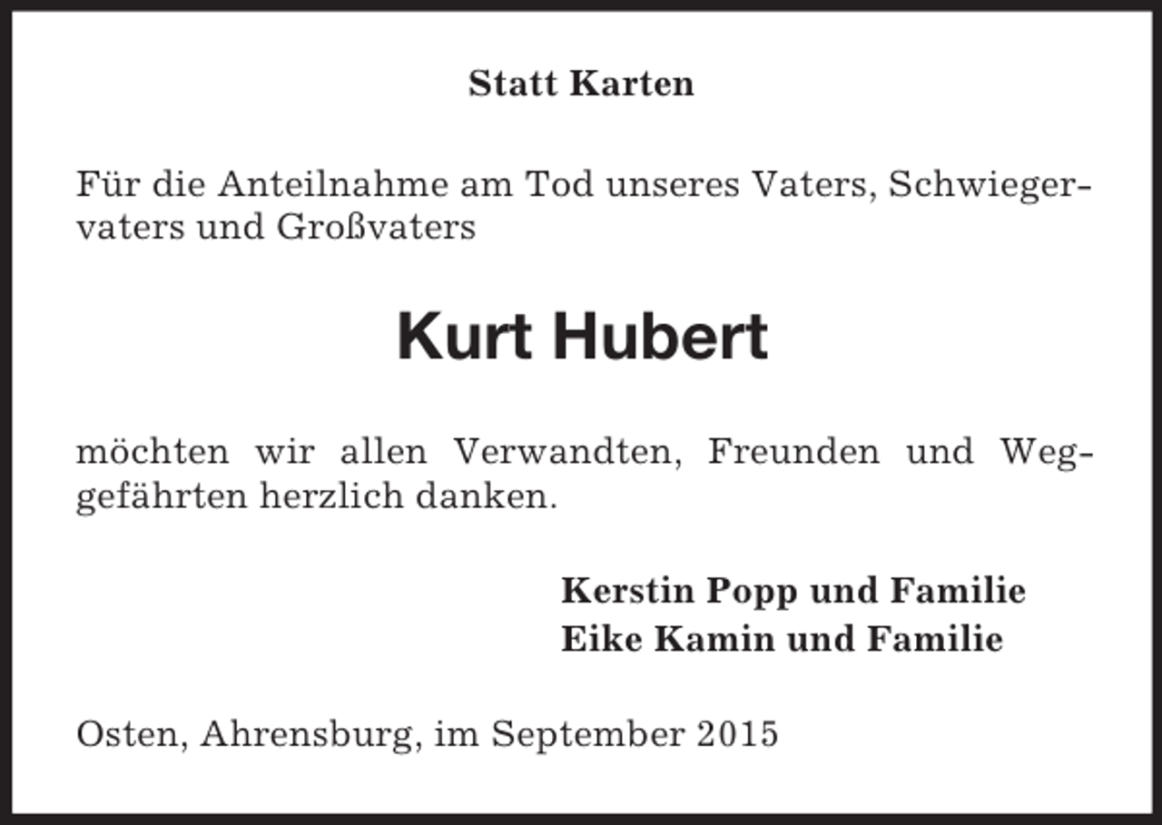 <p>Statt Karten<br />Für die Anteilnahme am Tod unseres Vaters, Schwiegervaters und Großvaters<br />Kurt Hubert<br />möchten wir allen Verwandten, Freunden und Weg-<br />gefährten herzlich danken.<br />Kerstin Popp und Familie<br />Eike Kamin und Familie<br />Osten, Ahrensburg, im September 2015</p>