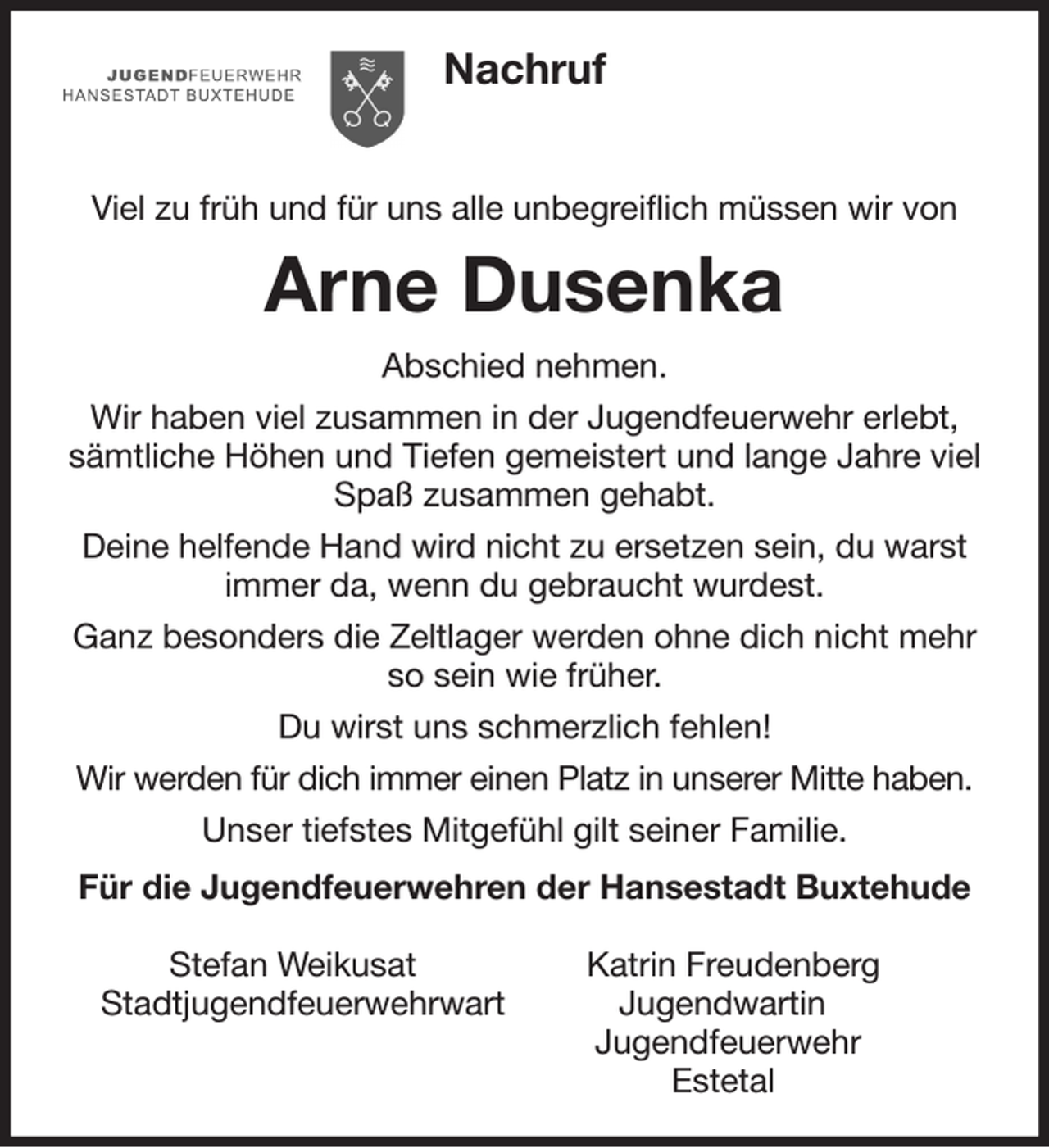 <p>Nachruf</p><p>Viel zu früh und für uns alle unbegreiflich müssen wir von<br />Arne Dusenka<br />Abschied nehmen.<br />Wir haben viel zusammen in der Jugendfeuerwehr erlebt, sämtliche Höhen und Tiefen gemeistert und lange Jahre viel Spaß zusammen gehabt.<br />Deine helfende Hand wird nicht zu ersetzen sein, du warst immer da, wenn du gebraucht wurdest.<br />Ganz besonders die Zeltlager werden ohne dich nicht mehr so sein wie früher.<br />Du wirst uns schmerzlich fehlen!<br />Wir werden für dich immer einen Platz in unserer Mitte haben.<br />Unser tiefstes Mitgefühl gilt seiner Familie.<br />Für die Jugendfeuerwehren der Hansestadt Buxtehude</p><p>Stefan Weikusat Katrin Freudenberg<br />Stadtjugendfeuerwehrwart Jugendwartin<br />Jugendfeuerwehr<br />Estetal</p>