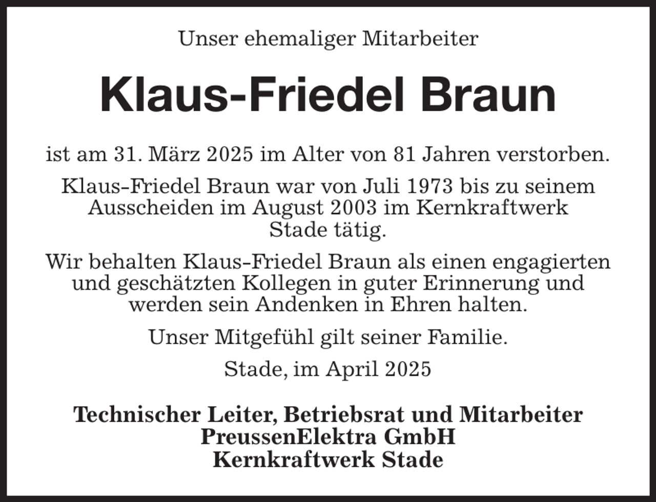 <p>Unser ehemaliger Mitarbeiter<br />Klaus-Friedel Braun<br />ist am 31. März 2025 im Alter von 81 Jahren verstorben.<br />Klaus-Friedel Braun war von Juli 1973 bis zu seinem Ausscheiden im August 2003 im Kernkraftwerk<br />Stade tätig.<br />Wir behalten Klaus-Friedel Braun als einen engagierten und geschätzten Kollegen in guter Erinnerung und<br />werden sein Andenken in Ehren halten.<br />Unser Mitgefühl gilt seiner Familie.<br />Stade, im April 2025<br />Technischer Leiter, Betriebsrat und Mitarbeiter<br />PreussenElektra GmbH<br />Kernkraftwerk Stade</p>