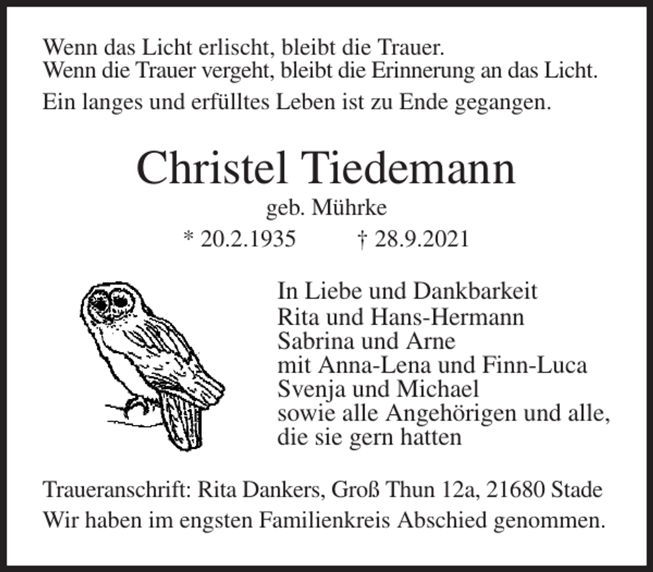 <p>Wenn das Licht erlischt, bleibt die Trauer.<br />Wenn die Trauer vergeht, bleibt die Erinnerung an das Licht.<br />Ein langes und erfülltes Leben ist zu Ende gegangen.<br />Christel Tiedemann<br />geb. Mührke<br />* 20.2.1935 † 28.9.2021<br />In Liebe und Dankbarkeit<br />Rita und Hans-Hermann<br />Sabrina und Arne<br />mit Anna-Lena und Finn-Luca<br />Svenja und Michael<br />sowie alle Angehörigen und alle,<br />die sie gern hatten<br />Traueranschrift: Rita Dankers, Groß Thun 12a, 21680 Stade<br />Wir haben im engsten Familienkreis Abschied genommen.</p>