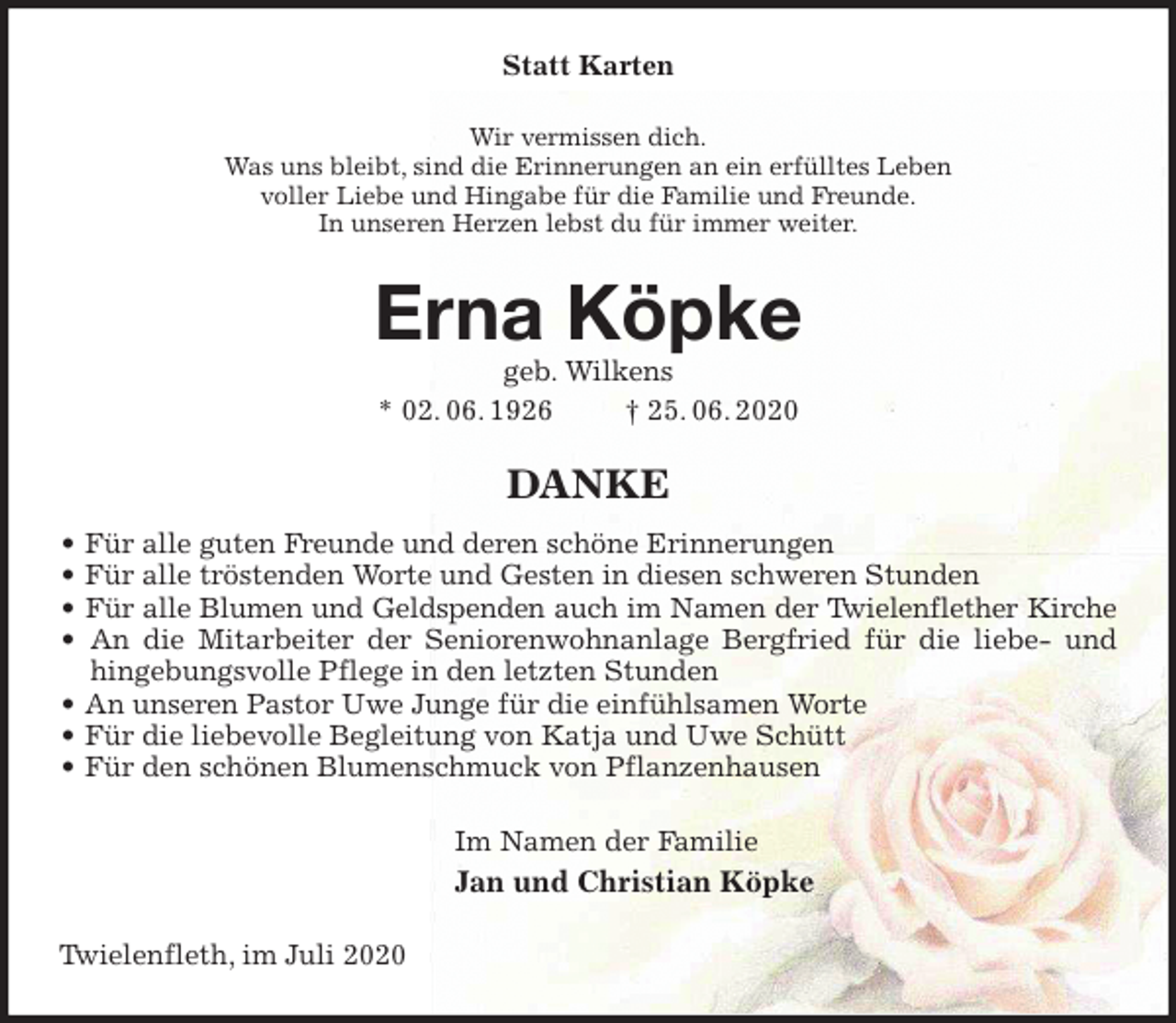 <p>Statt Karten<br />Wir vermissen dich.<br />Was uns bleibt, sind die Erinnerungen an ein erfülltes Leben<br />voller Liebe und Hingabe für die Familie und Freunde.<br />In unseren Herzen lebst du für immer weiter.<br />Erna Köpke<br />geb. Wilkens<br />* 02. 06. 1926 † 25. 06. 2020<br />DANKE<br />• Für alle guten Freunde und deren schöne Erinnerungen<br />• Für alle tröstenden Worte und Gesten in diesen schweren Stunden<br />• Für alle Blumen und Geldspenden auch im Namen der Twielenflether Kirche<br />• An die Mitarbeiter der Seniorenwohnanlage Bergfried für die liebe- und<br />hingebungsvolle Pflege in den letzten Stunden<br />• An unseren Pastor Uwe Junge für die einfühlsamen Worte<br />• Für die liebevolle Begleitung von Katja und Uwe Schütt<br />• Für den schönen Blumenschmuck von Pflanzenhausen<br />Im Namen der Familie<br />Jan und Christian Köpke<br />Twielenfleth, im Juli 2020</p>
