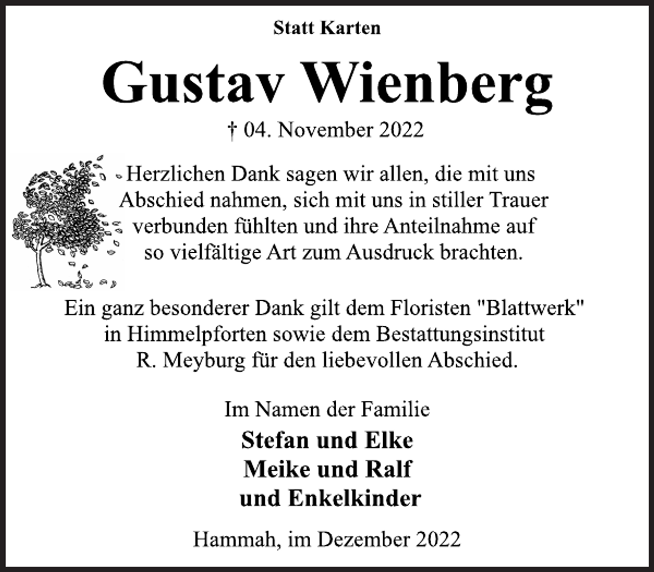 <p>Statt Karten<br />Gustav Wienberg<br />† 04. November 2022<br />Herzlichen Dank sagen wir allen, die mit uns<br />Abschied nahmen, sich mit uns in stiller Trauer<br />verbunden fühlten und ihre Anteilnahme auf<br />so vielfältige Art zum Ausdruck brachten.<br />Ein ganz besonderer Dank gilt dem Floristen "Blattwerk"<br />in Himmelpforten sowie dem Bestattungsinstitut<br />R. Meyburg für den liebevollen Abschied.<br />Im Namen der Familie<br />Stefan und Elke<br />Meike und Ralf<br />und Enkelkinder<br />Hammah, im Dezember 2022</p>