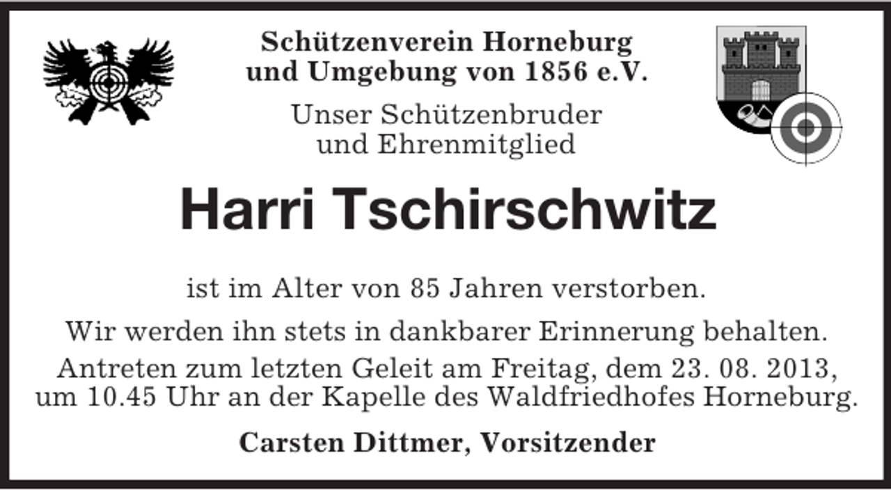 <p>Schützenverein Horneburg<br />und Umgebung von 1856 e.V.<br />Unser Schützenbruder<br />und Ehrenmitglied</p><p>Harri Tschirschwitz<br />ist im Alter von 85 Jahren verstorben.<br />Wir werden ihn stets in dankbarer Erinnerung behalten.<br />Antreten zum letzten Geleit am Freitag, dem 23. 08. 2013,<br />um 10.45 Uhr an der Kapelle des Waldfriedhofes Horneburg.<br />Carsten Dittmer, Vorsitzender</p>