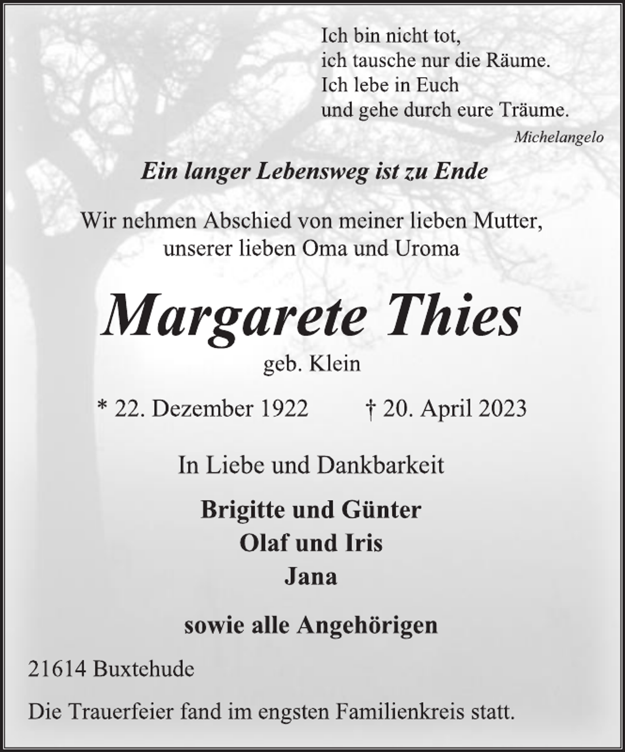 <p>Ich bin nicht tot,<br />ich tausche nur die Räume.<br />Ich lebe in Euch<br />und gehe durch eure Träume.<br />Michelangelo<br />Ein langer Lebensweg ist zu Ende<br />Wir nehmen Abschied von meiner lieben Mutter,<br />unserer lieben Oma und Uroma<br />Margarete Thies<br />geb. Klein<br />* 22. Dezember 1922 † 20. April 2023<br />In Liebe und Dankbarkeit<br />Brigitte und Günter<br />Olaf und Iris<br />Jana<br />sowie alle Angehörigen<br />21614 Buxtehude<br />Die Trauerfeier fand im engsten Familienkreis statt.</p>