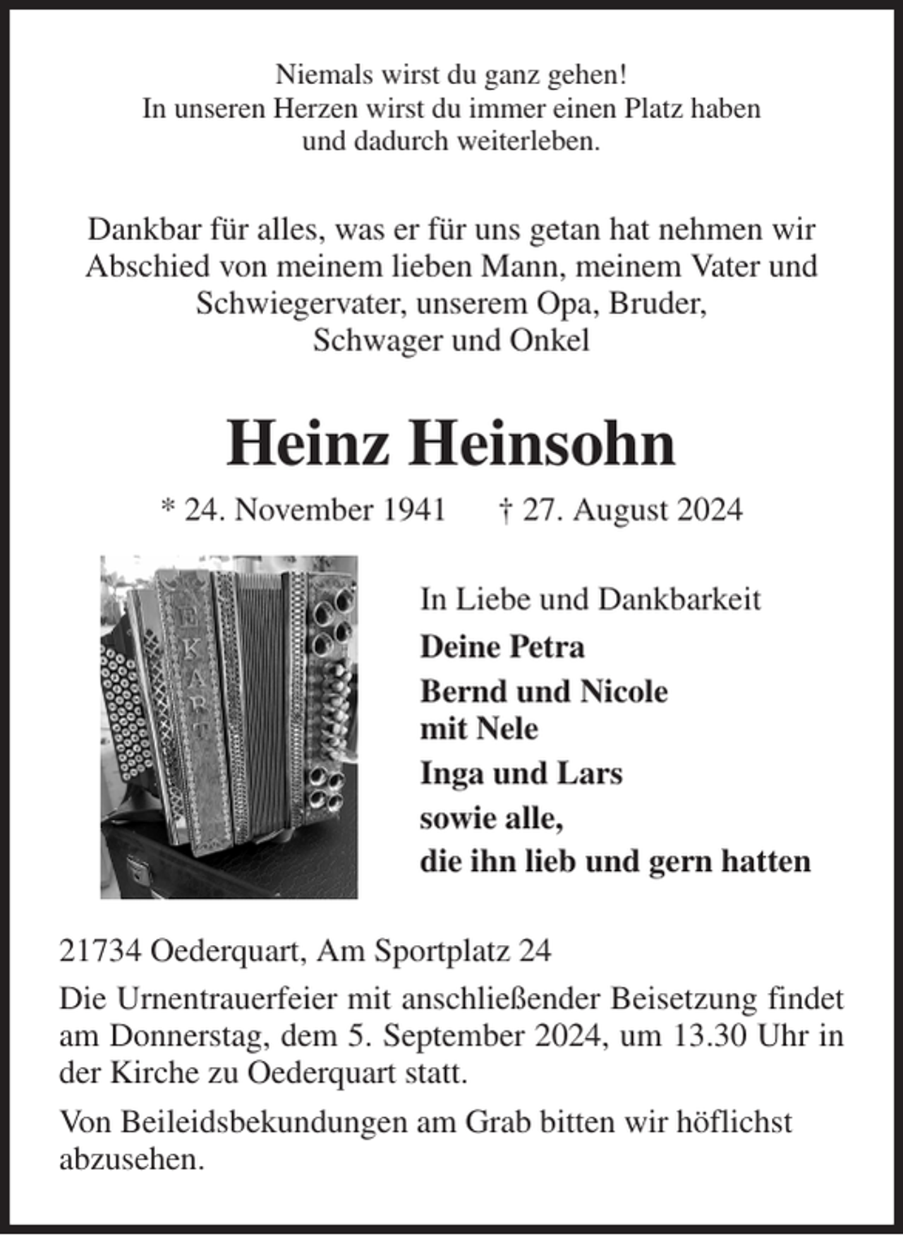 <p>Niemals wirst du ganz gehen!<br />In unseren Herzen wirst du immer einen Platz haben<br />und dadurch weiterleben.<br />Dankbar für alles, was er für uns getan hat nehmen wir Abschied von meinem lieben Mann, meinem Vater und Schwiegervater, unserem Opa, Bruder,<br />Schwager und Onkel<br />Heinz Heinsohn<br />* 24. November 1941 † 27. August 2024<br />In Liebe und Dankbarkeit<br />Deine Petra<br />Bernd und Nicole<br />mit Nele<br />Inga und Lars<br />sowie alle,<br />die ihn lieb und gern hatten<br />21734 Oederquart, Am Sportplatz 24<br />Die Urnentrauerfeier mit anschließender Beisetzung findet am Donnerstag, dem 5. September 2024, um 13.30 Uhr in der Kirche zu Oederquart statt.<br />Von Beileidsbekundungen am Grab bitten wir höflichst<br />abzusehen.</p>
