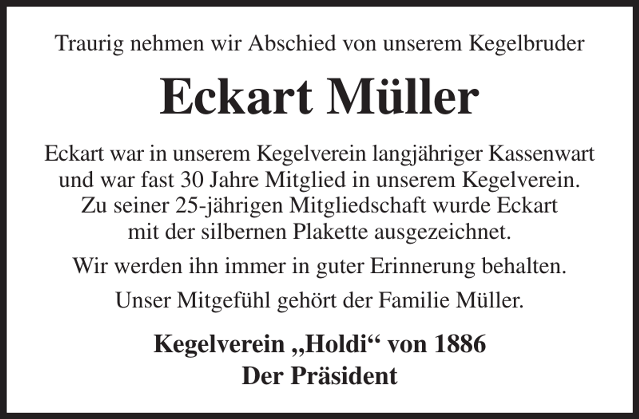<p>Traurig nehmen wir Abschied von unserem Kegelbruder<br />Eckart Müller<br />Eckart war in unserem Kegelverein langjähriger Kassenwart und war fast 30 Jahre Mitglied in unserem Kegelverein.<br />Zu seiner 25-jährigen Mitgliedschaft wurde Eckart<br />mit der silbernen Plakette ausgezeichnet.<br />Wir werden ihn immer in guter Erinnerung behalten.<br />Unser Mitgefühl gehört der Familie Müller.<br />Kegelverein „Holdi“ von 1886<br />Der Präsident</p>