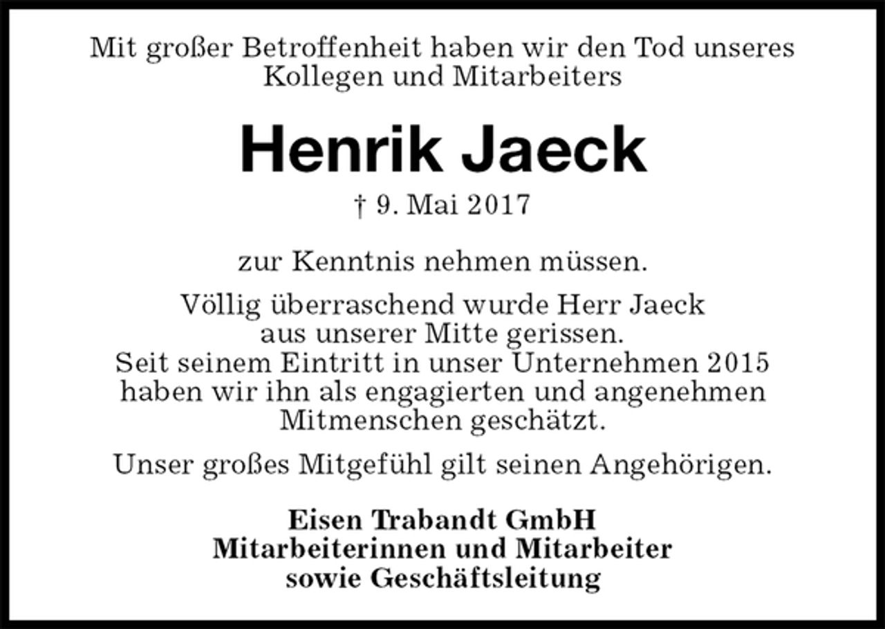 <p>Mit großer Betroffenheit haben wir den Tod unseres Kollegen und Mitarbeiters<br />Henrik Jaeck<br />† 9. Mai 2017<br />zur Kenntnis nehmen müssen.<br />Völlig überraschend wurde Herr Jaeck<br />aus unserer Mitte gerissen.<br />Seit seinem Eintritt in unser Unternehmen 2015<br />haben wir ihn als engagierten und angenehmen<br />Mitmenschen geschätzt.<br />Unser großes Mitgefühl gilt seinen Angehörigen.<br />Eisen Trabandt GmbH<br />Mitarbeiterinnen und Mitarbeiter<br />sowie Geschäftsleitung</p>