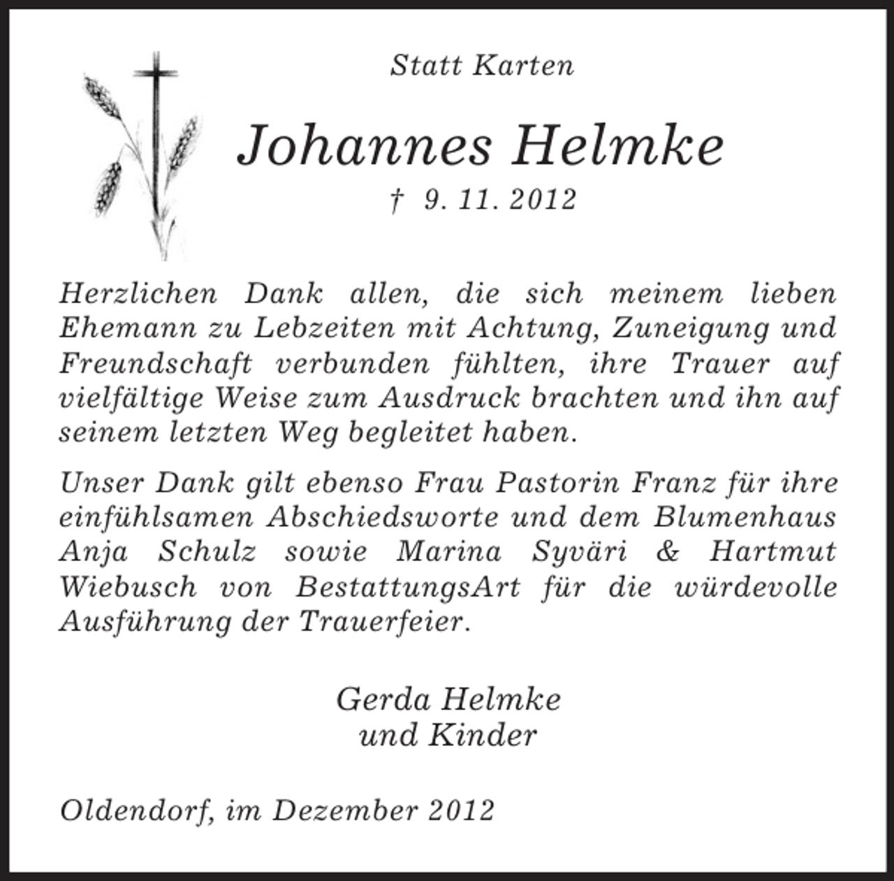 <p>Statt Karten</p><p>Johannes Helmke<br />† 9. 11. 2012<br />Herzlichen Dank allen, die sich meinem lieben<br />Ehemann zu Lebzeiten mit Achtung, Zuneigung und<br />Freundschaft verbunden fühlten, ihre Trauer auf<br />vielfältige Weise zum Ausdruck brachten und ihn auf<br />seinem letzten Weg begleitet haben.<br />Unser Dank gilt ebenso Frau Pastorin Franz für ihre<br />einfühlsamen Abschiedsworte und dem Blumenhaus<br />Anja Schulz sowie Marina Syväri &amp; Hartmut<br />Wiebusch von BestattungsArt für die würdevolle<br />Ausführung der Trauerfeier.</p><p>Gerda Helmke<br />und Kinder<br />Oldendorf, im Dezember 2012</p>