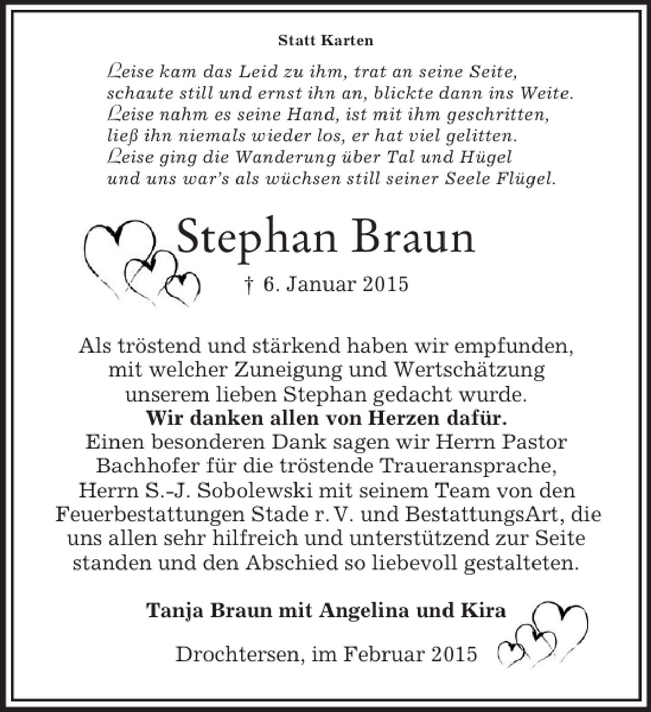 <p>Statt Karten<br />Leise kam das Leid zu ihm, trat an seine Seite,<br />schaute still und ernst ihn an, blickte dann ins Weite.<br />Leise nahm es seine Hand, ist mit ihm geschritten,<br />ließ ihn niemals wieder los, er hat viel gelitten.<br />Leise ging die Wanderung über Tal und Hügel<br />und uns war’s als wüchsen still seiner Seele Flügel.<br />Stephan Braun<br />† 6. Januar 2015<br />Als tröstend und stärkend haben wir empfunden,<br />mit welcher Zuneigung und Wertschätzung<br />unserem lieben Stephan gedacht wurde.<br />Wir danken allen von Herzen dafür.<br />Einen besonderen Dank sagen wir Herrn Pastor<br />Bachhofer für die tröstende Traueransprache,<br />Herrn S.-J. Sobolewski mit seinem Team von den<br />Feuerbestattungen Stade r. V. und BestattungsArt, die<br />uns allen sehr hilfreich und unterstützend zur Seite<br />standen und den Abschied so liebevoll gestalteten.<br />Tanja Braun mit Angelina und Kira<br />Drochtersen, im Februar 2015</p>