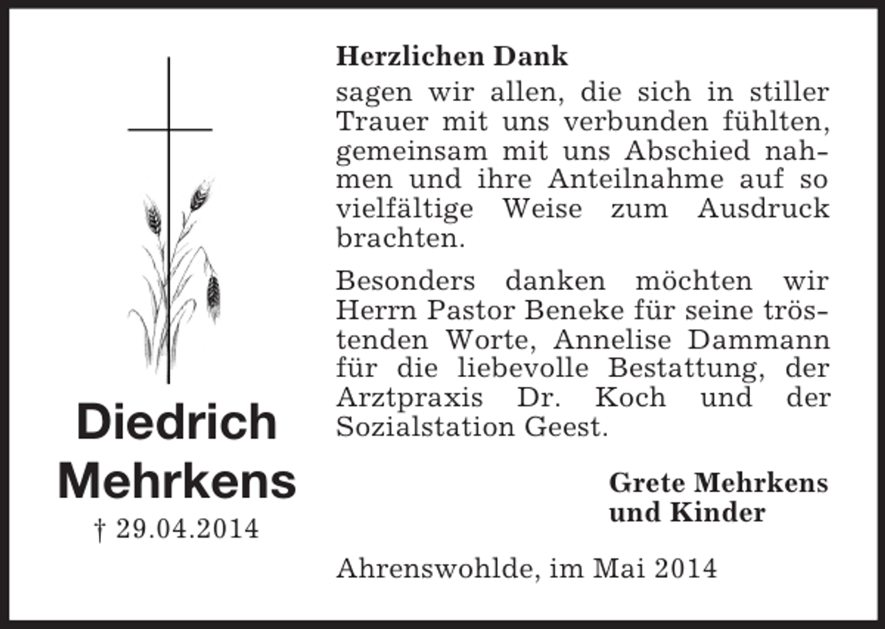 <p>Diedrich<br />Mehrkens<br />† 29.04.2014<br />Herzlichen Dank<br />sagen wir allen, die sich in stiller Trauer mit uns verbunden fühlten, gemeinsam mit uns Abschied nahmen und ihre Anteilnahme auf so vielfältige Weise zum Ausdruck brachten.<br />Besonders danken möchten wir Herrn Pastor Beneke für seine tröstenden Worte, Annelise Dammann für die liebevolle Bestattung, der Arztpraxis Dr. Koch und der<br />Sozialstation Geest.<br />Grete Mehrkens<br />und Kinder<br />Ahrenswohlde, im Mai 2014</p>