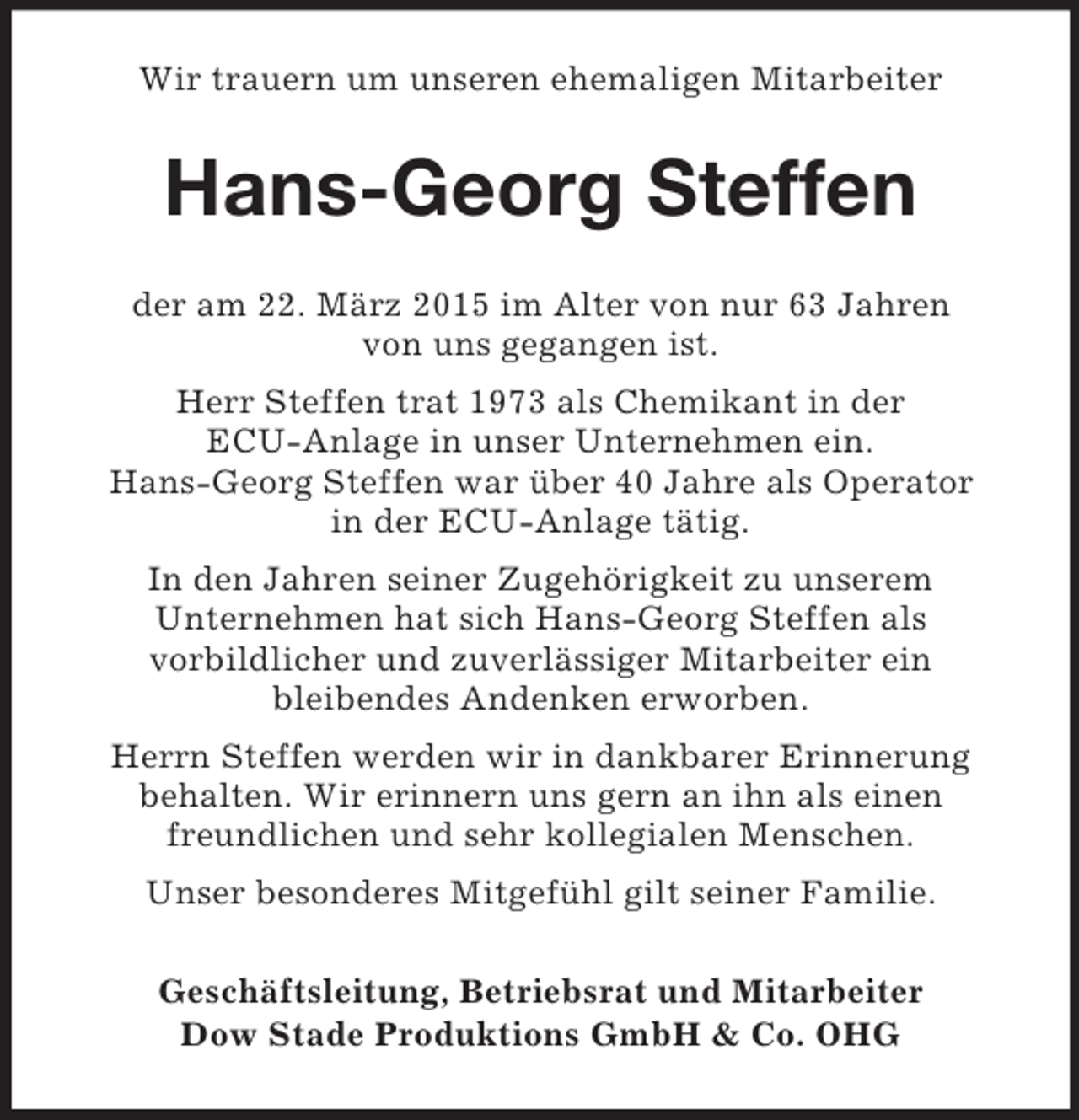 <p>Wir trauern um unseren ehemaligen Mitarbeiter<br />Hans-Georg Steffen<br />der am 22. März 2015 im Alter von nur 63 Jahren<br />von uns gegangen ist.<br />Herr Steffen trat 1973 als Chemikant in der<br />ECU-Anlage in unser Unternehmen ein.<br />Hans-Georg Steffen war über 40 Jahre als Operator<br />in der ECU-Anlage tätig.<br />In den Jahren seiner Zugehörigkeit zu unserem<br />Unternehmen hat sich Hans-Georg Steffen als<br />vorbildlicher und zuverlässiger Mitarbeiter ein<br />bleibendes Andenken erworben.<br />Herrn Steffen werden wir in dankbarer Erinnerung<br />behalten. Wir erinnern uns gern an ihn als einen<br />freundlichen und sehr kollegialen Menschen.<br />Unser besonderes Mitgefühl gilt seiner Familie.<br />Geschäftsleitung, Betriebsrat und Mitarbeiter<br />Dow Stade Produktions GmbH</p>