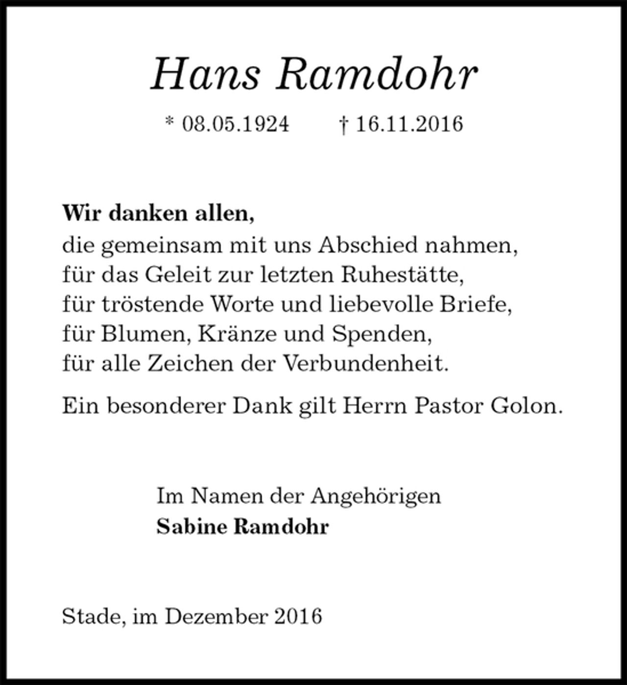 <p>Hans Ramdohr<br />* 08.05.1924 † 16.11.2016<br />Wir danken allen,<br />die gemeinsam mit uns Abschied nahmen,<br />für das Geleit zur letzten Ruhestätte,<br />für tröstende Worte und liebevolle Briefe,<br />für Blumen, Kränze und Spenden,<br />für alle Zeichen der Verbundenheit.<br />Ein besonderer Dank gilt Herrn Pastor Golon.<br />Im Namen der Angehörigen<br />Sabine Ramdohr<br />Stade, im Dezember 2016</p>