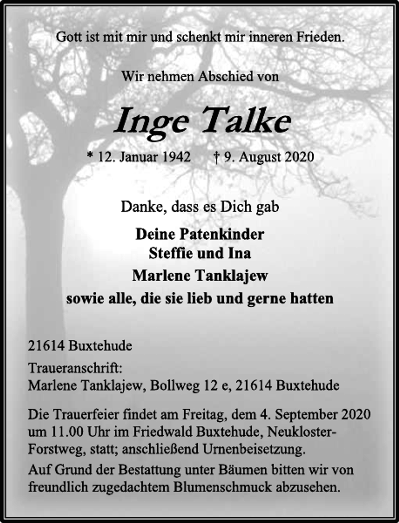 <p>Gott ist mit mir und schenkt mir inneren Frieden.<br />Wir nehmen Abschied von<br />Inge Talke<br />* 12. Januar 1942 † 9. August 2020<br />Danke, dass es Dich gab<br />Deine Patenkinder Steffie und Ina<br />Marlene Tanklajew<br />sowie alle, die sie lieb und gerne hatten<br />21614 Buxtehude<br />Traueranschrift: Marlene Tanklajew, Bollweg 12 e, 21614 Buxtehude<br />Die Trauerfeier findet am Freitag, dem 4. September 2020 um 11.00 Uhr im Friedwald Buxtehude, Neukloster- Forstweg, statt; anschließend Urnenbeisetzung.<br />Aufgrund der Baumbestattung bitten wir von freundlich zugedachtem Blumenschmuck abzusehen.</p>