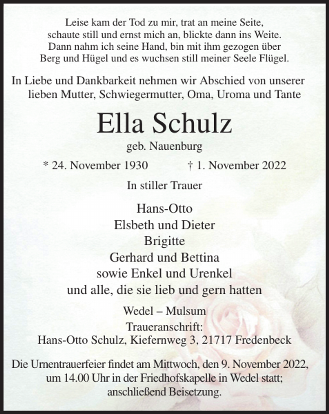 <p>Leise kam der Tod zu mir, trat an meine Seite,<br />schaute still und ernst mich an, blickte dann ins Weite.<br />Dann nahm ich seine Hand, bin mit ihm gezogen über<br />Berg und Hügel und es wuchsen still meiner Seele Flügel.<br />In Liebe und Dankbarkeit nehmen wir Abschied von unserer<br />lieben Mutter, Schwiegermutter, Oma, Uroma und Tante<br />Ella Schulz<br />geb. Nauenburg<br />* 24. November 1930 † 1. November 2022<br />In stiller Trauer<br />Hans-Otto<br />Elsbeth und Dieter<br />Brigitte<br />Gerhard und Bettina<br />sowie Enkel und Urenkel<br />und alle, die sie lieb und gern hatten<br />Wedel - Mulsum<br />Traueranschrift:<br />Hans-Otto Schulz, Kiefernweg 3, 21717 Fredenbeck</p><p>Die Urnentrauerfeier findet am Mittwoch, den 9. November 2022,<br />um 14.00 Uhr in der Friedhofskapelle in Wedel statt;<br />anschließend Beisetzung.</p>