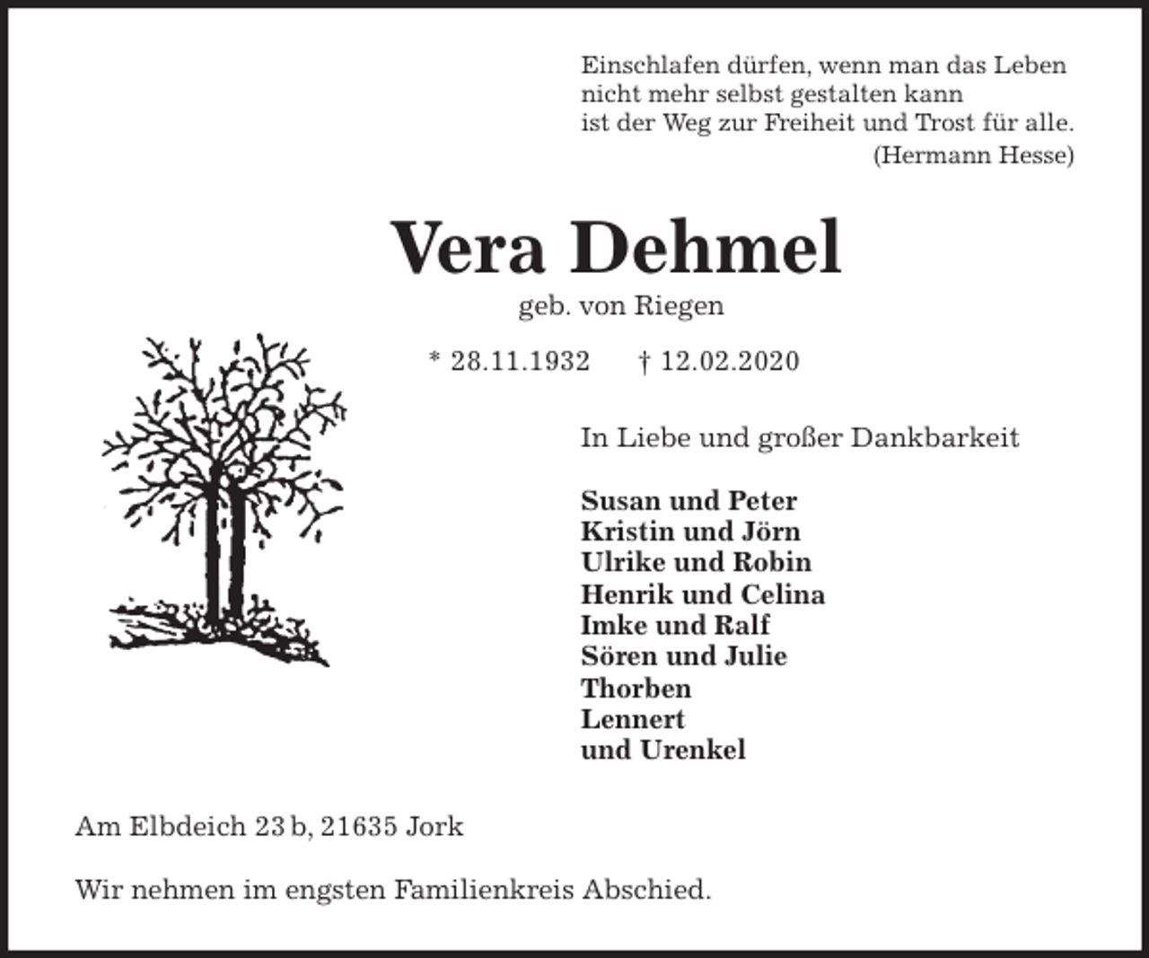 <p>Einschlafen dürfen, wenn man das Leben<br />nicht mehr selbst gestalten kann<br />ist der Weg zur Freiheit und Trost für alle.<br />(Hermann Hesse)<br />Vera Dehmel<br />geb. von Riegen<br />* 28.11.1932 † 12.02.2020<br />In Liebe und großer Dankbarkeit</p>
<p>Susan und Peter<br />Kristin und Jörn<br />Ulrike und Robin<br />Henrik und Celina<br />Imke und Ralf<br />Sören und Julie<br />Thorben<br />Lennert<br />und Urenkel<br />Am Elbdeich 23 b, 21635 Jork</p>
<p>Wir nehmen im engsten Familienkreis Abschied.</p>