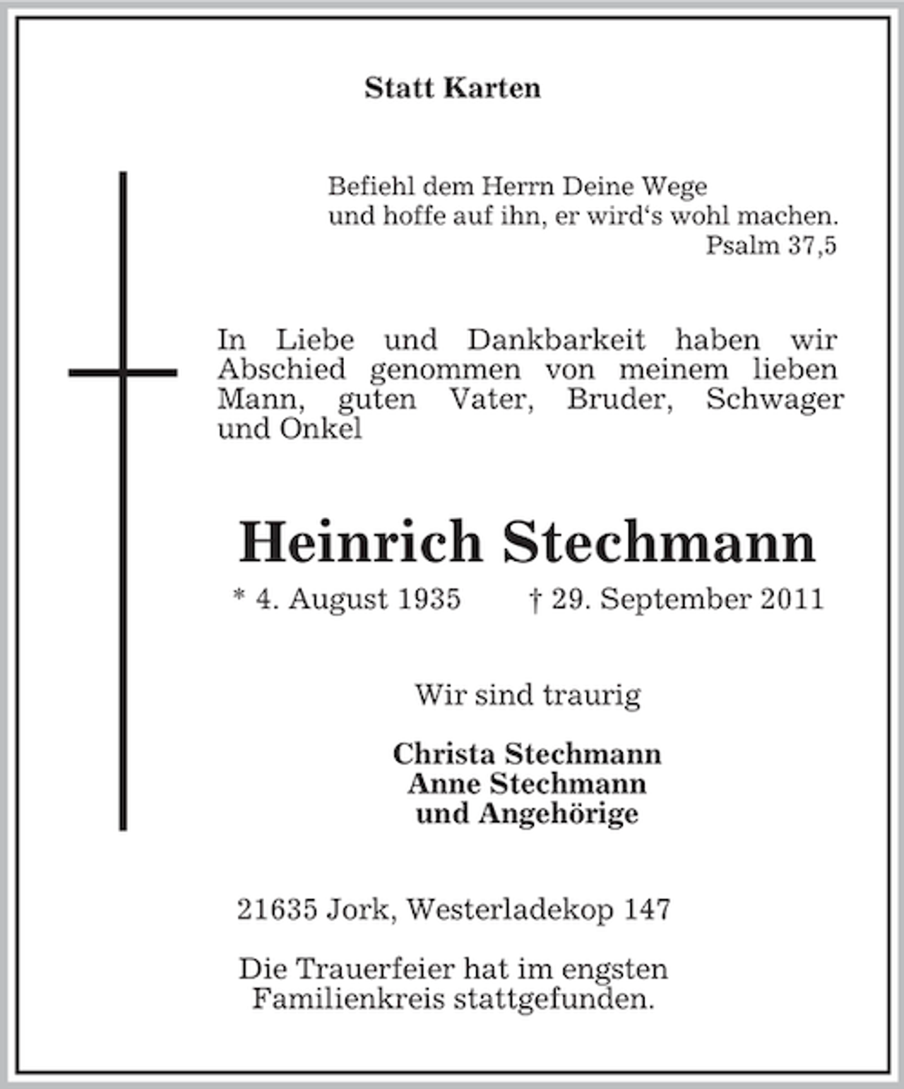 <p>Statt Karten<br />Befiehl dem Herrn Deine Wege<br />und hoffe auf ihn, er wird‘s wohl machen.<br />Psalm 37,5</p><p>In Liebe und Dankbarkeit haben wir<br />Abschied genommen von meinem lieben<br />Mann, guten Vater, Bruder, Schwager<br />und Onkel</p><p>Heinrich Stechmann<br />* 4. August 1935</p><p>† 29. September 2011</p><p>Wir sind traurig<br />Christa Stechmann<br />Anne Stechmann<br />und Angehörige<br />21635 Jork, Westerladekop 147<br />Die Trauerfeier hat im engsten<br />Familienkreis stattgefunden.</p>