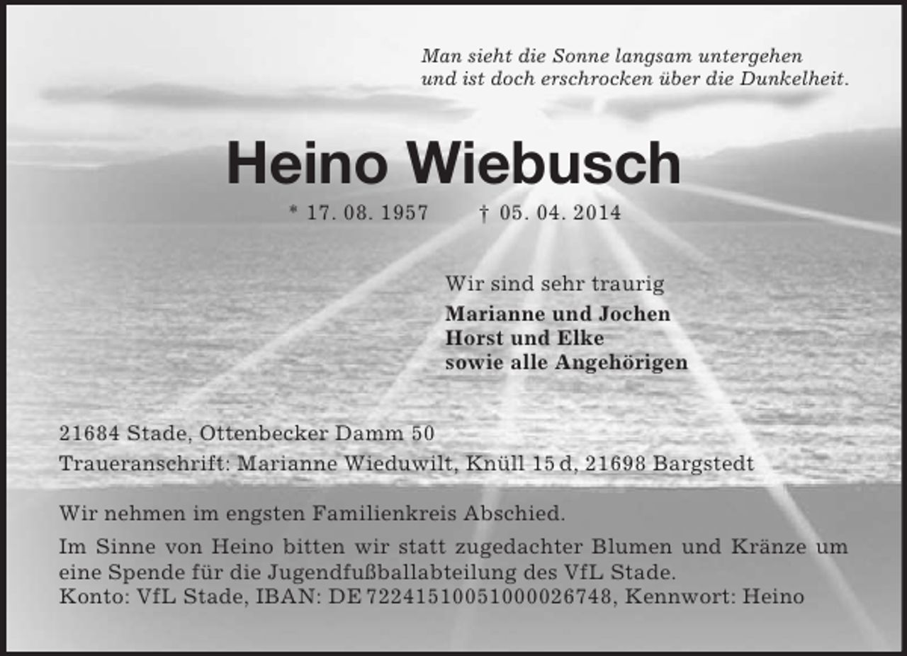 <p>Man sieht die Sonne langsam untergehen<br />und ist doch erschrocken über die Dunkelheit.<br />Heino Wiebusch<br />* 17. 08. 1957 † 05. 04. 2014<br />Wir sind sehr traurig<br />Marianne und Jochen<br />Horst und Elke<br />sowie alle Angehörigen<br />21684 Stade, Ottenbecker Damm 50<br />Traueranschrift: Marianne Wieduwilt, Knüll 15 d, 21698 Bargstedt</p><p>Wir nehmen im engsten Familienkreis Abschied.<br />Im Sinne von Heino bitten wir statt zugedachter Blumen und Kränze um eine Spende für die Jugendfußballabteilung des VfL Stade.<br />Konto: VfL Stade, IBAN: DE 72241510051000026748, Kennwort: Heino</p>