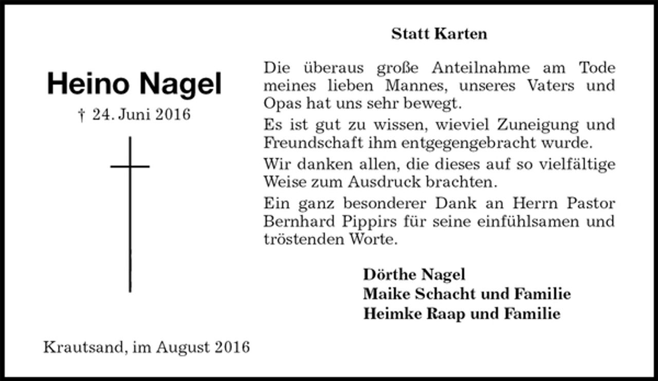 <p>Statt Karten<br />Die überaus große Anteilnahme am Tode<br />meines lieben Mannes, unseres Vaters und Opas hat uns sehr bewegt.<br />Es ist gut zu wissen, wieviel Zuneigung und Freundschaft ihm entgegengebracht wurde.<br />Wir danken allen, die dieses auf so vielfältige Weise zum Ausdruck brachten.<br />Ein ganz besonderer Dank an Herrn Pastor Bernhard Pippirs für seine einfühlsamen und tröstenden Worte.<br />Dörthe Nagel<br />Maike Schacht und Familie<br />Heimke Raap und Familie<br />Krautsand, im August 2016</p><p>Heino Nagel<br />† 24. Juni 2016</p>