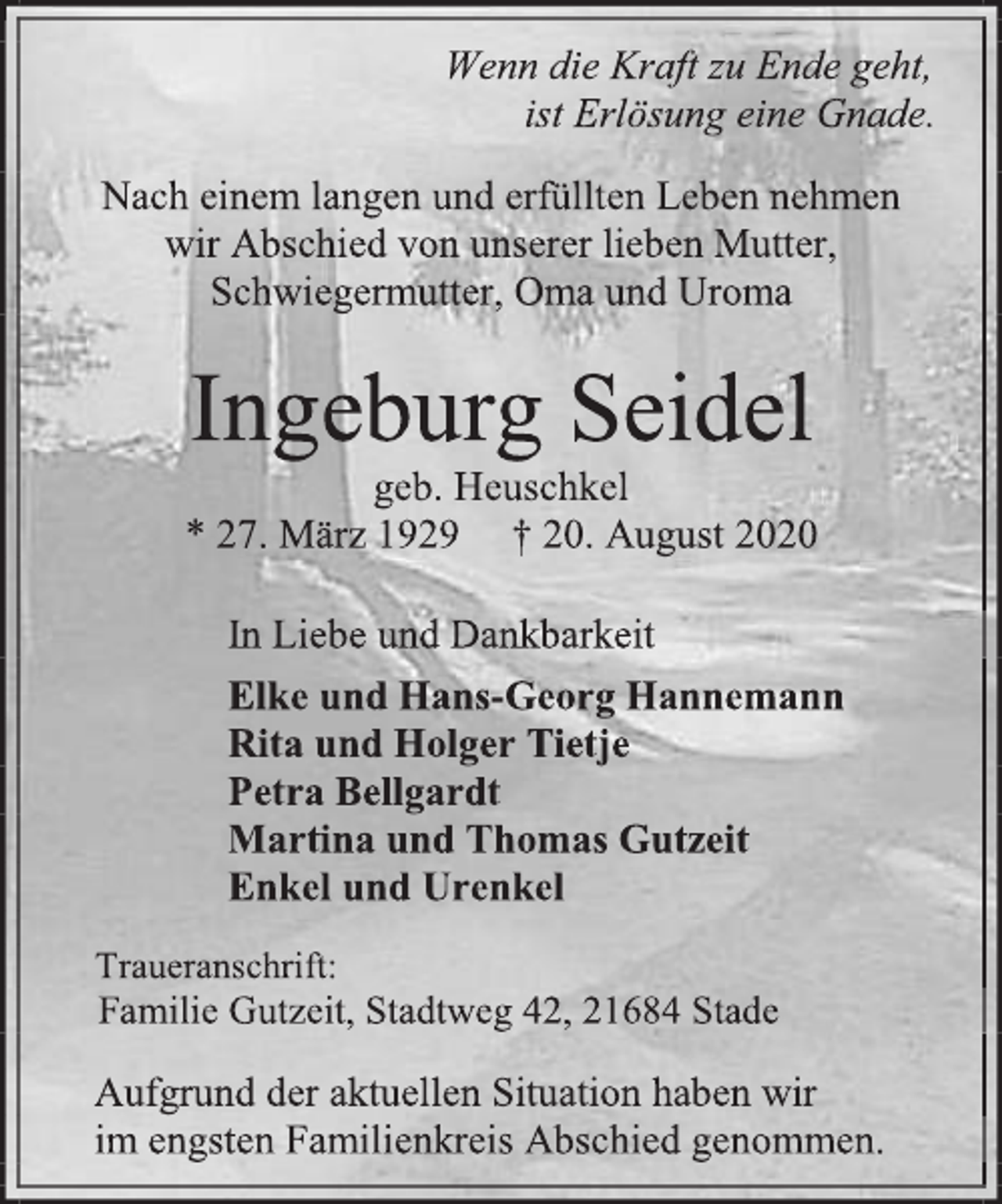 <p>Wenn die Kraft zu Ende geht, ist Erlösung eine Gnade.<br />Nach einem langen und erfüllten Leben nehmen wir Abschied von unserer lieben Mutter, Schwiegermutter, Oma und Uroma<br />Ingeburg Seidel geb. Heuschkel * 27. März 1929 † 20. August 2020<br />In Liebe und Dankbarkeit<br />Elke und Hans-Georg Hannemann Rita und Holger Tietje Petra Bellgardt Martina und Thomas Gutzeit Enkel und Urenkel<br />Traueranschrift: Familie Gutzeit, Stadtweg 42, 21684 Stade<br />Aufgrund der aktuellen Situation haben wir im engsten Familienkreis Abschied genommen.</p>