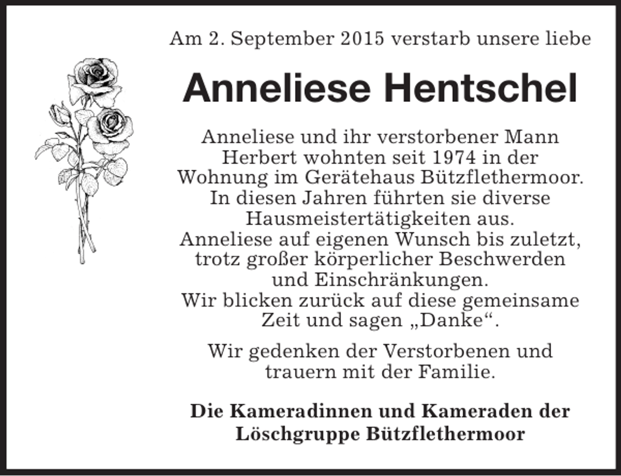 <p>Am 2. September 2015 verstarb unsere liebe<br />Anneliese Hentschel<br />Anneliese und ihr verstorbener Mann<br />Herbert wohnten seit 1974 in der<br />Wohnung im Gerätehaus Bützflethermoor. In diesen Jahren führten sie diverse<br />Hausmeistertätigkeiten aus.<br />Anneliese auf eigenen Wunsch bis zuletzt,<br />trotz großer körperlicher Beschwerden<br />und Einschränkungen.<br />Wir blicken zurück auf diese gemeinsame Zeit und sagen „Danke“.<br />Wir gedenken der Verstorbenen und<br />trauern mit der Familie.<br />Die Kameradinnen und Kameraden der<br />Löschgruppe Bützflethermoor</p>