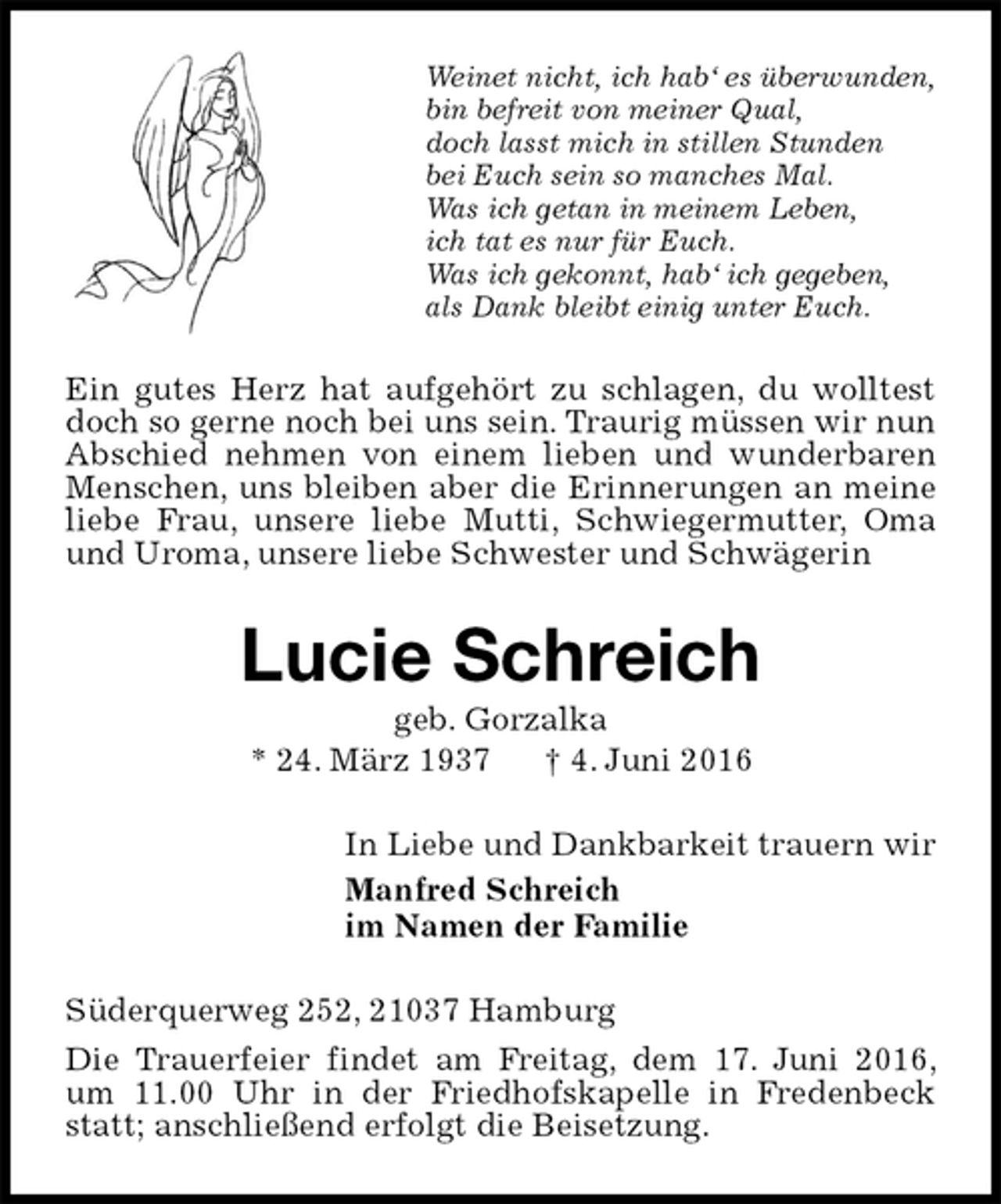 <p>Weinet nicht, ich hab‘ es überwunden,<br />bin befreit von meiner Qual,<br />doch lasst mich in stillen Stunden<br />bei Euch sein so manches Mal.<br />Was ich getan in meinem Leben,<br />ich tat es nur für Euch.<br />Was ich gekonnt, hab‘ ich gegeben,<br />als Dank bleibt einig unter Euch.<br />Ein gutes Herz hat aufgehört zu schlagen, du wolltest doch so gerne noch bei uns sein. Traurig müssen wir nun Abschied nehmen von einem lieben und wunderbaren Menschen, uns bleiben aber die Erinnerungen an meine liebe Frau, unsere liebe Mutti, Schwiegermutter, Oma und Uroma, unsere liebe Schwester und Schwägerin<br />Lucie Schreich<br />geb. Gorzalka<br />* 24. März 1937 † 4. Juni 2016<br />In Liebe und Dankbarkeit trauern wir<br />Manfred Schreich<br />im Namen der Familie<br />Süderquerweg 252, 21037 Hamburg<br />Die Trauerfeier findet am Freitag, dem 17. Juni 2016, um 11.00 Uhr in der Friedhofskapelle in Fredenbeck statt; anschließend erfolgt die Beisetzung.</p>