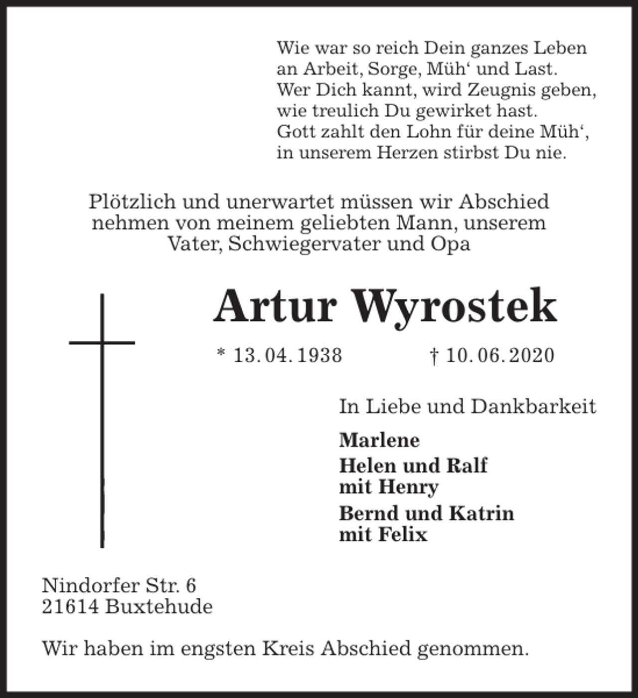 <p>Wie war so reich Dein ganzes Leben<br />an Arbeit, Sorge, Müh‘ und Last.<br />Wer Dich kannt, wird Zeugnis geben,<br />wie treulich Du gewirket hast.<br />Gott zahlt den Lohn für deine Müh‘,<br />in unserem Herzen stirbst Du nie.<br />Plötzlich und unerwartet müssen wir Abschied<br />nehmen von meinem geliebten Mann, unserem<br />Vater, Schwiegervater und Opa<br />Artur Wyrostek<br />* 13. 04. 1938 † 10. 06. 2020<br />In Liebe und Dankbarkeit<br />Marlene<br />Helen und Ralf<br />mit Henry<br />Bernd und Katrin<br />mit Felix<br />Nindorfer Str. 6<br />21614 Buxtehude</p>
<p>Wir haben im engsten Kreis Abschied genommen.</p>