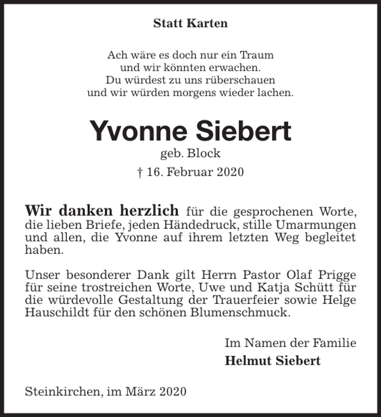 <p>Statt Karten<br />Ach wäre es doch nur ein Traum<br />und wir könnten erwachen.<br />Du würdest zu uns rüberschauen<br />und wir würden morgens wieder lachen.<br />Yvonne Siebert<br />geb. Block<br />† 16. Februar 2020<br />Wir danken herzlich für die gesprochenen Worte, die lieben Briefe, jeden Händedruck, stille Umarmungen und allen, die Yvonne auf ihrem letzten Weg begleitet haben.</p>
<p>Unser besonderer Dank gilt Herrn Pastor Olaf Prigge für seine trostreichen Worte, Uwe und Katja Schütt für die würdevolle Gestaltung der Trauerfeier sowie Helge Hauschildt für den schönen Blumenschmuck.<br />Im Namen der Familie<br />Helmut Siebert<br />Steinkirchen, im März 2020</p>