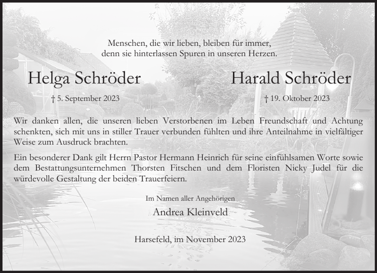 <p>Menschen, die wir lieben, bleiben für immer,<br />denn sie hinterlassen Spuren in unseren Herzen.</p><p>Helga Schröder</p><p>Harald Schröder</p><p>† 5. September 2023</p><p>† 19. Oktober 2023</p><p>Wir danken allen, die unseren lieben Verstorbenen im Leben Freundschaft und Achtung<br />schenkten, sich mit uns in stiller Trauer verbunden fühlten und ihre Anteilnahme in vielfältiger<br />Weise zum Ausdruck brachten.<br />Ein besonderer Dank gilt Herrn Pastor Hermann Heinrich für seine einfühlsamen Worte sowie<br />dem Bestattungsunternehmen Thorsten Fitschen und dem Floristen Nicky Judel für die<br />würdevolle Gestaltung der beiden Trauerfeiern.<br />Im Namen aller Angehörigen</p><p>Andrea Kleinveld<br />Harsefeld, im November 2023</p>