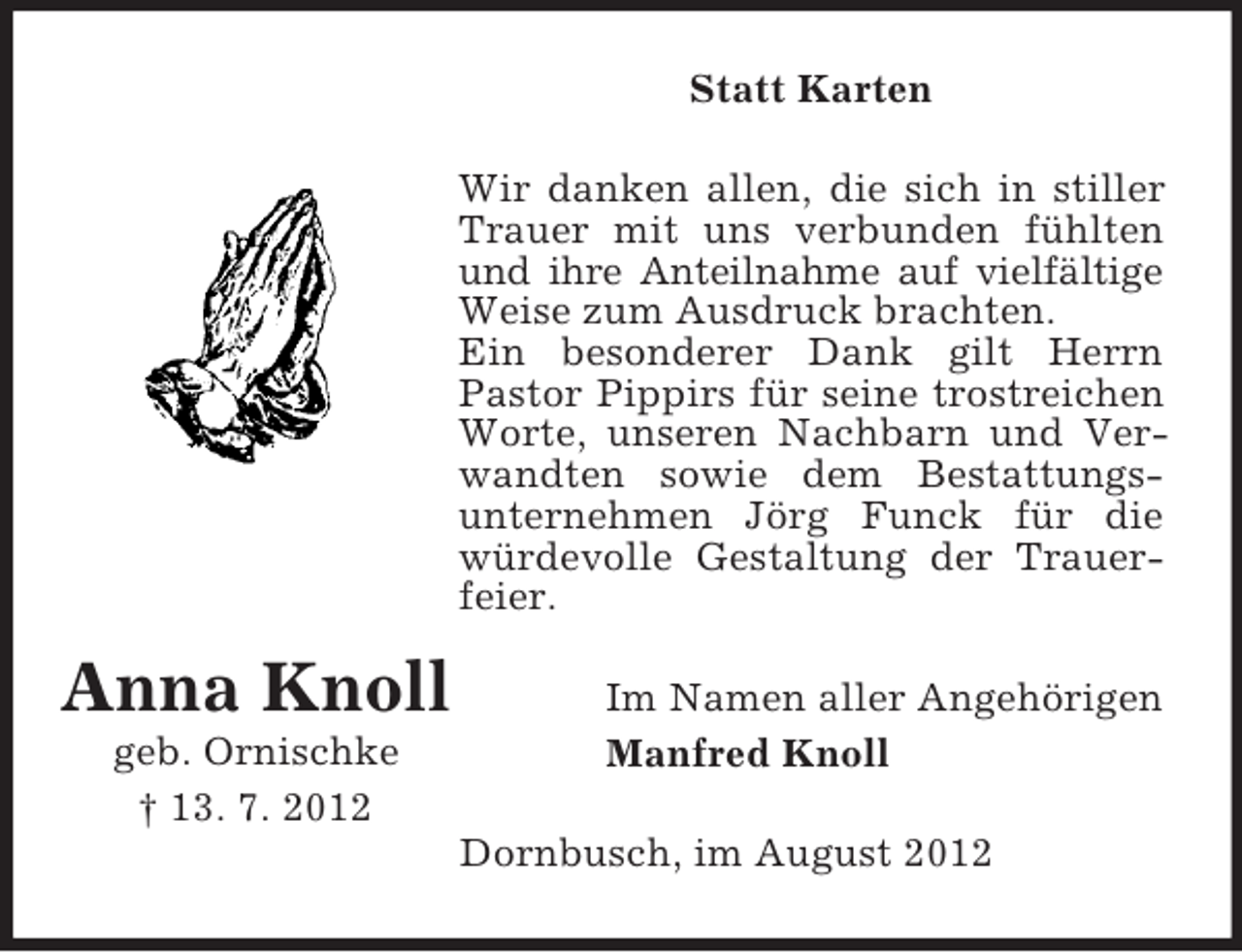 <p>Statt Karten<br />Wir danken allen, die sich in stiller<br />Trauer mit uns verbunden fühlten<br />und ihre Anteilnahme auf vielfältige<br />Weise zum Ausdruck brachten.<br />Ein besonderer Dank gilt Herrn<br />Pastor Pippirs für seine trostreichen<br />Worte, unseren Nachbarn und Verwandten sowie dem Bestattungsunternehmen Jörg Funck für die<br />würdevolle Gestaltung der Trauerfeier.</p><p>Anna Knoll<br />geb. Ornischke<br />† 13. 7. 2012</p><p>Im Namen aller Angehörigen<br />Manfred Knoll<br />Dornbusch, im August 2012</p>