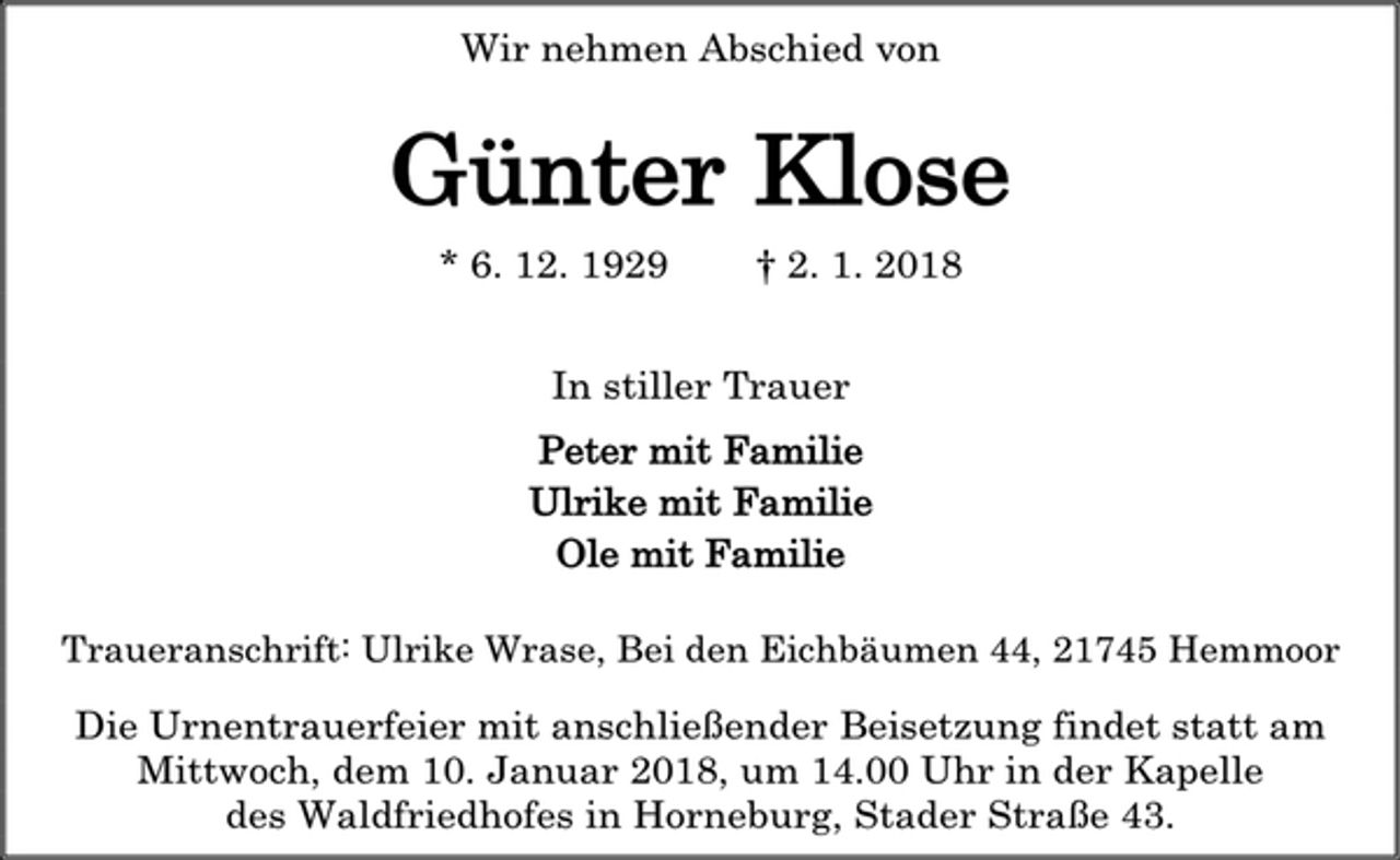 <p>Wir nehmen Abschied von<br />Günter Klose<br />* 6. 12. 1929 † 2. 1. 2018<br />In stiller Trauer<br />Peter mit Familie<br />Ulrike mit Familie<br />Ole mit Familie<br />Traueranschrift: Ulrike Wrase, Bei den Eichbäumen 44, 21745 Hemmoor<br />Die Urnentrauerfeier mit anschließender Beisetzung findet statt am<br />Mittwoch, dem 10. Januar 2018, um 14.00 Uhr in der Kapelle<br />des Waldfriedhofes in Horneburg, Stader Straße 43.</p>