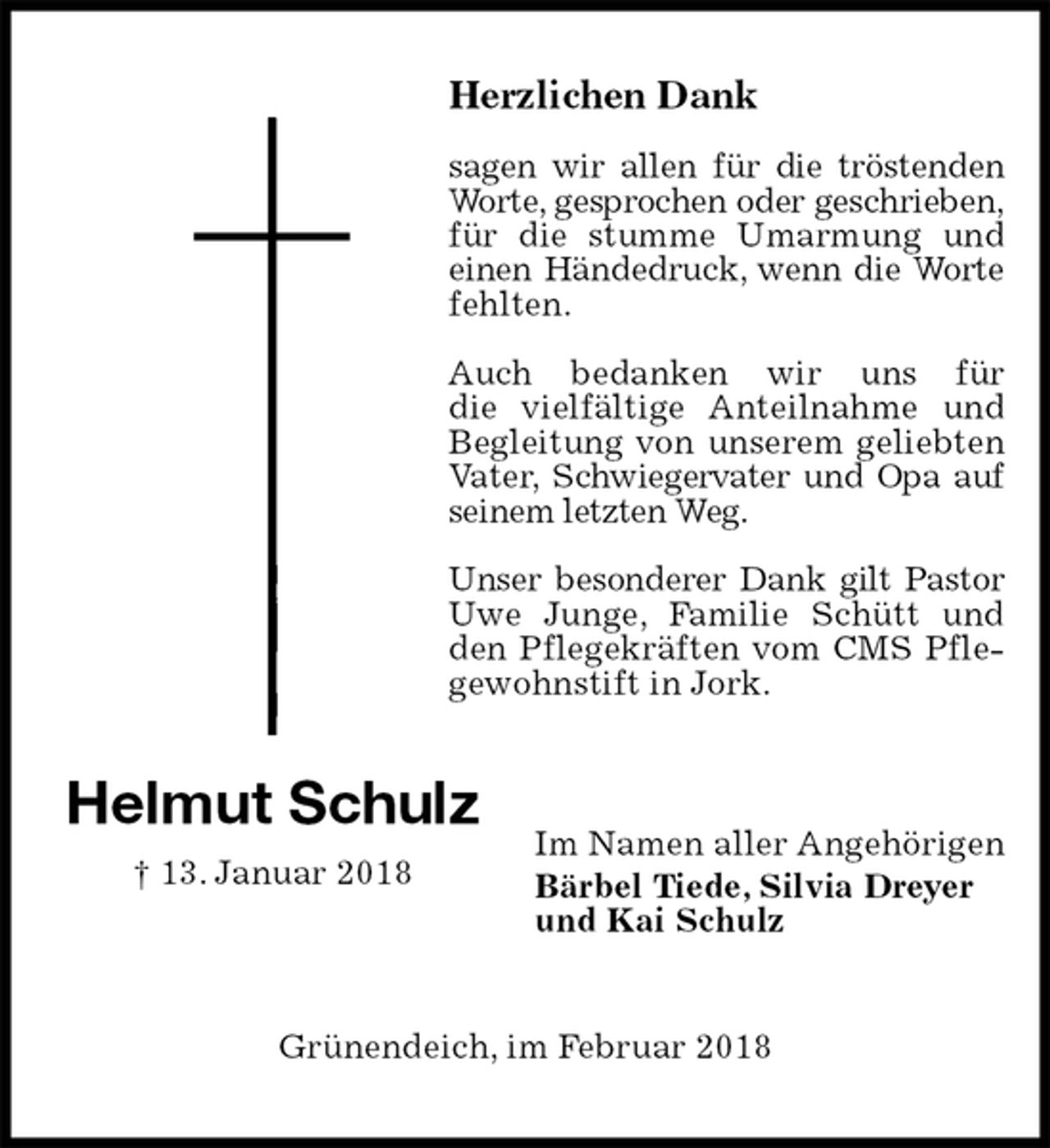 <p>Herzlichen Dank</p><p>sagen wir allen für die tröstenden Worte, gesprochen oder geschrieben,<br />für die stumme Umarmung und einen Händedruck, wenn die Worte<br />fehlten.</p><p>Auch bedanken wir uns für<br />die vielfältige Anteilnahme und<br />Begleitung von unserem geliebten Vater, Schwiegervater und Opa auf seinem letzten Weg.</p><p>Unser besonderer Dank gilt Pastor Uwe Junge, Familie Schütt und den Pflegekräften vom CMS Pflegewohnstift in Jork.</p><p>Im Namen aller Angehörigen<br />Bärbel Tiede, Silvia Dreyer<br />und Kai Schulz<br />Grünendeich, im Februar 2018<br />Helmut Schulz<br />† 13. Januar 2018</p>