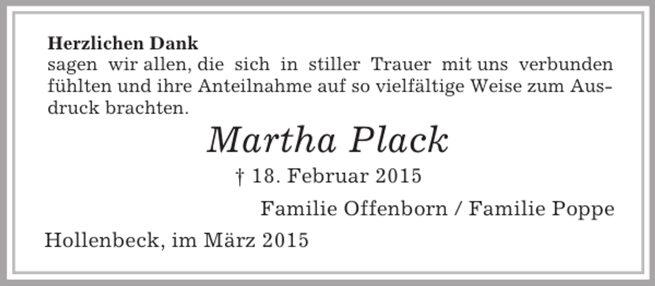 <p>Herzlichen Dank<br />sagen wir allen, die sich in stiller Trauer mit uns verbunden<br />fühlten und ihre Anteilnahme auf so vielfältige Weise zum Ausdruck brachten.<br />Martha Plack<br />† 18. Februar 2015<br />Familie Offenborn / Familie Poppe<br />Hollenbeck, im März 2015</p>