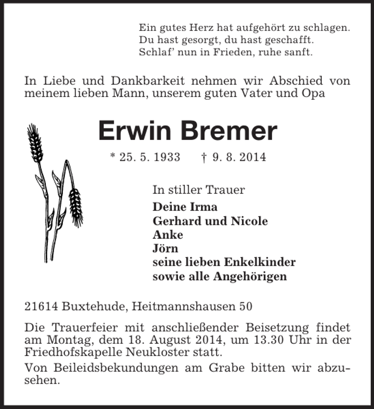 <p>Ein gutes Herz hat aufgehört zu schlagen.<br />Du hast gesorgt, du hast geschafft.<br />Schlaf’ nun in Frieden, ruhe sanft.<br />In Liebe und Dankbarkeit nehmen wir Abschied von meinem lieben Mann, unserem guten Vater und Opa<br />Erwin Bremer<br />* 25. 5. 1933 † 9. 8. 2014<br />In stiller Trauer<br />Deine Irma<br />Gerhard und Nicole<br />Anke<br />Jörn<br />seine lieben Enkelkinder<br />sowie alle Angehörigen<br />21614 Buxtehude, Heitmannshausen 50<br />Die Trauerfeier mit anschließender Beisetzung findet am Montag, dem 18. August 2014, um 13.30 Uhr in der Friedhofskapelle Neukloster statt.<br />Von Beileidsbekundungen am Grabe bitten wir abzu-sehen.</p>