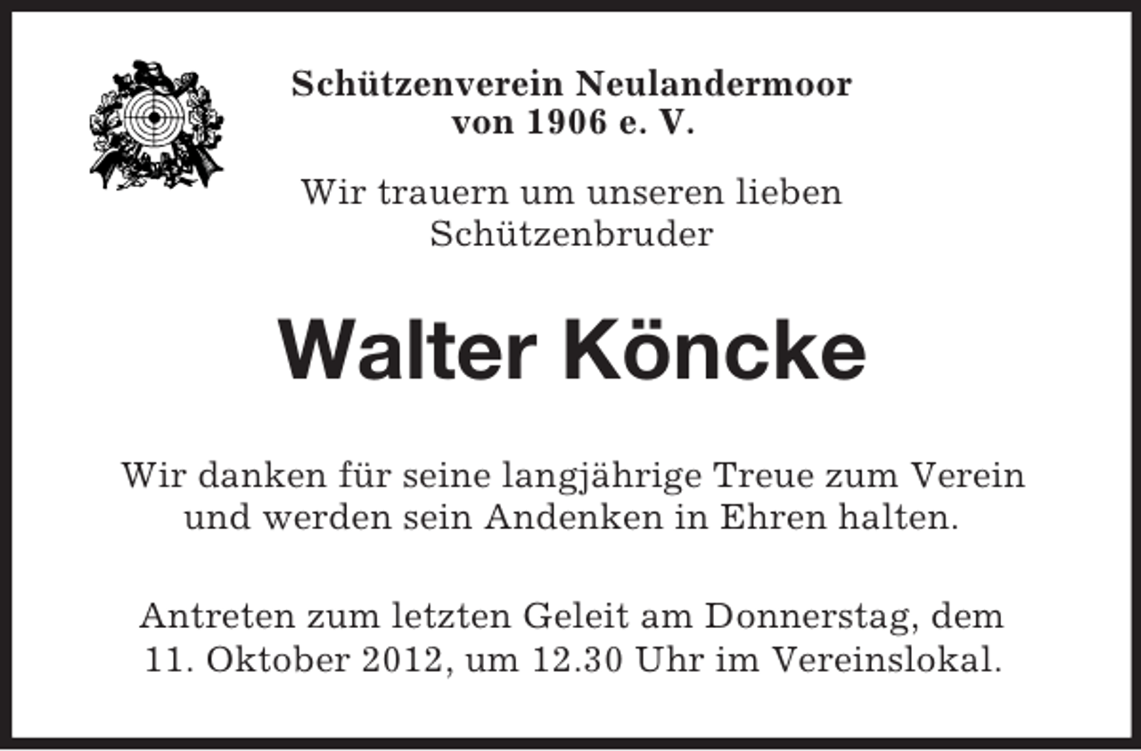 <p>Schützenverein Neulandermoor<br />von 1906 e. V.<br />Wir trauern um unseren lieben<br />Schützenbruder</p><p>Walter Köncke<br />Wir danken für seine langjährige Treue zum Verein<br />und werden sein Andenken in Ehren halten.<br />Antreten zum letzten Geleit am Donnerstag, dem<br />11. Oktober 2012, um 12.30 Uhr im Vereinslokal.</p>