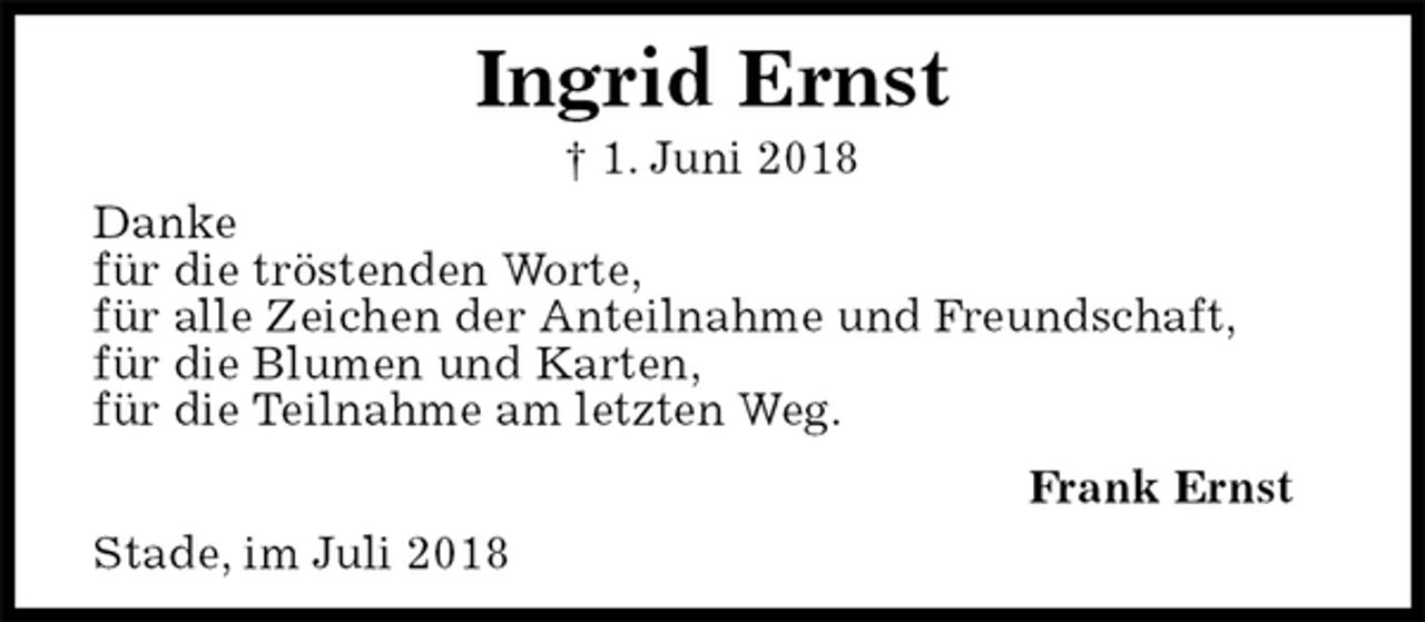 <p>Stade, im Juli 2018<br />Ingrid Ernst<br />† 1. Juni 2018<br />Frank Ernst<br />Danke<br />für die tröstenden Worte,<br />für alle Zeichen der Anteilnahme und Freundschaft,<br />für die Blumen und Karten,<br />für die Teilnahme am letzten Weg.</p>