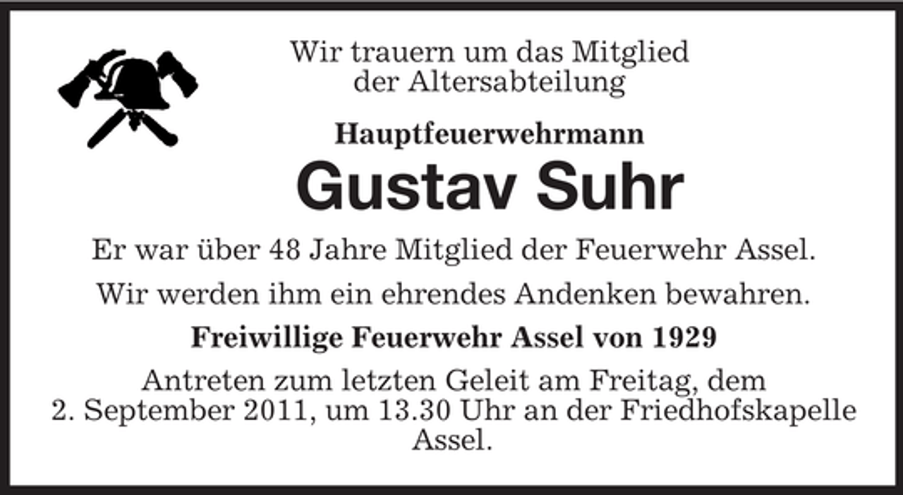 <p>Wir trauern um das Mitglied<br />der Altersabteilung<br />Hauptfeuerwehrmann<br />Gustav Suhr<br />Er war über 48 Jahre Mitglied der Feuerwehr Assel.<br />Wir werden ihm ein ehrendes Andenken bewahren.<br />Freiwillige Feuerwehr Assel von 1929<br />Antreten zum letzten Geleit am Freitag, dem<br />2. September 2011, um 13.30 Uhr an der Friedhofskapelle Assel.</p>