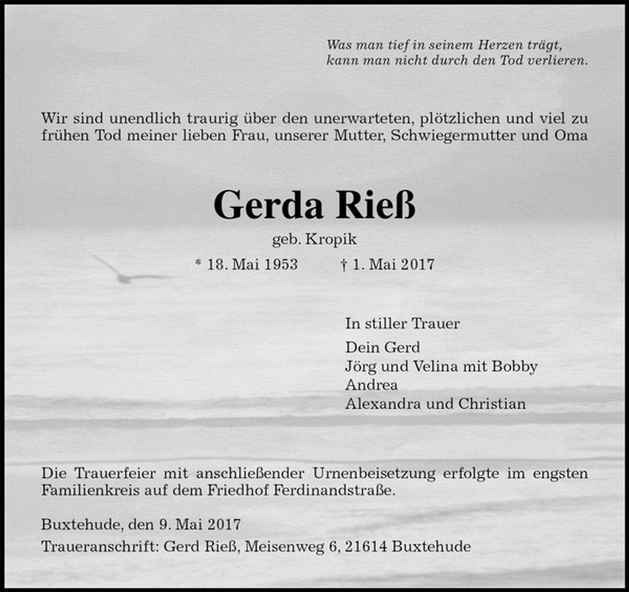 <p>Was man tief in seinem Herzen trägt,<br />kann man nicht durch den Tod verlieren.<br />Wir sind unendlich traurig über den unerwarteten, plötzlichen und viel zu<br />frühen Tod meiner lieben Frau, unserer Mutter, Schwiegermutter und Oma<br />Gerda Rieß<br />geb. Kropik<br />* 18. Mai 1953 † 1. Mai 2017<br />In stiller Trauer<br />Dein Gerd<br />Jörg und Velina mit Bobby<br />Andrea<br />Alexandra und Christian<br />Die Trauerfeier mit anschließender Urnenbeisetzung erfolgte im engsten<br />Familienkreis auf dem Friedhof Ferdinandstraße.</p>
<p>Buxtehude, den 9. Mai 2017<br />Traueranschrift: Gerd Rieß, Meisenweg 6, 21614 Buxtehude</p>