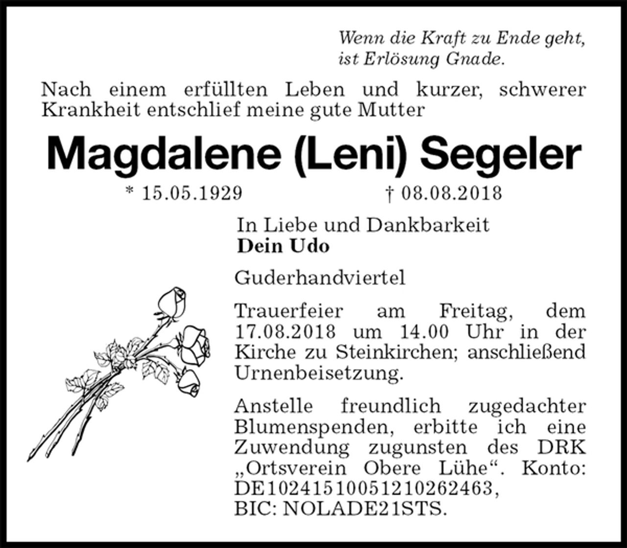 <p>Wenn die Kraft zu Ende geht,<br />ist Erlösung Gnade.<br />Nach einem erfüllten Leben und kurzer, schwerer Krankheit entschlief meine gute Mutter<br />Magdalene (Leni) Segeler<br />* 15.05.1929 † 08.08.2018<br />In Liebe und Dankbarkeit<br />Dein Udo<br />Guderhandviertel<br />Trauerfeier am Freitag, dem 17.08.2018 um 14.00 Uhr in der<br />Kirche zu Steinkirchen; anschließend Urnenbeisetzung.<br />Anstelle freundlich zugedachter Blumenspenden, erbitte ich eine<br />Zuwendung zugunsten des DRK „Ortsverein Obere Lühe“. Konto: DE10241510051210262463,<br />BIC: NOLADE21STS.</p>