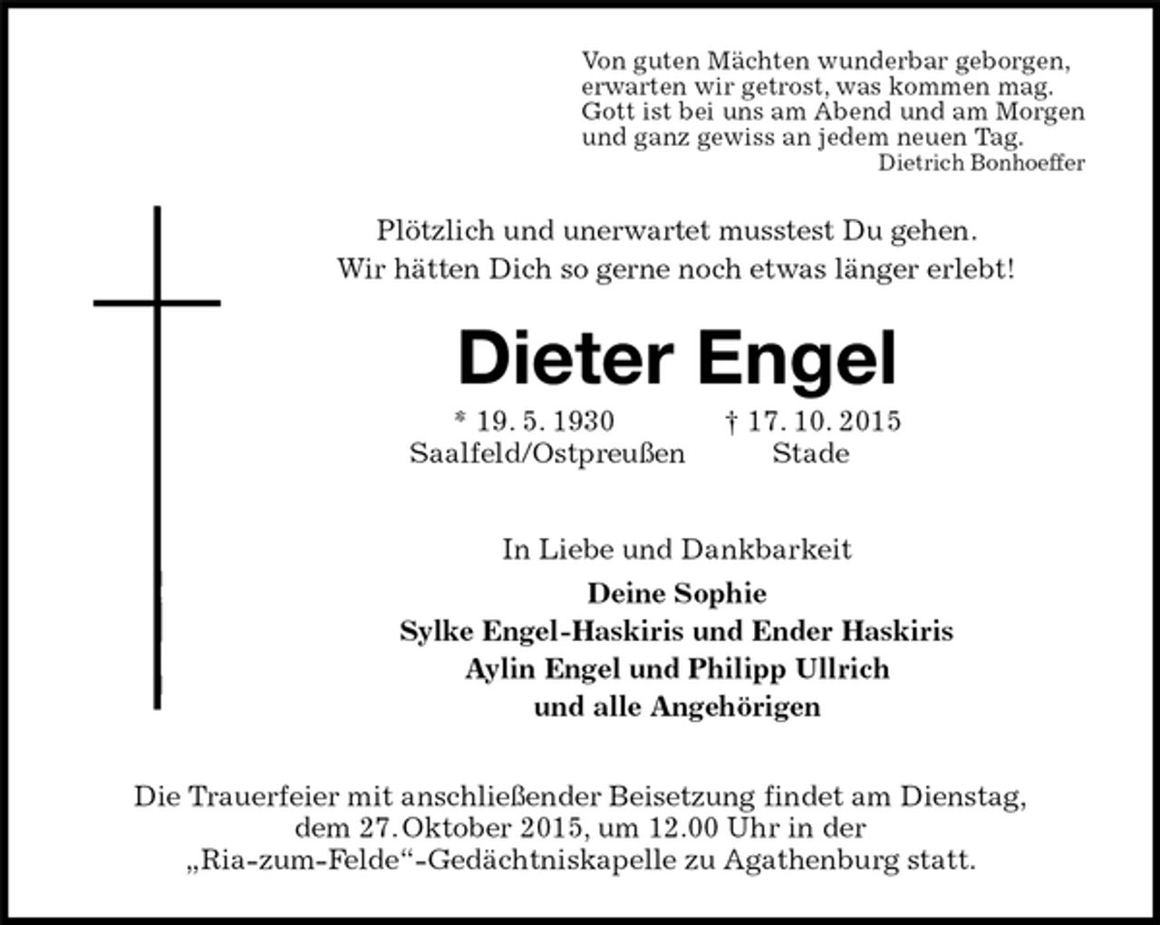 <p>Von guten Mächten wunderbar geborgen,<br />erwarten wir getrost, was kommen mag.<br />Gott ist bei uns am Abend und am Morgen<br />und ganz gewiss an jedem neuen Tag.<br />Dietrich Bonhoeffer<br />Plötzlich und unerwartet musstest Du gehen.<br />Wir hätten Dich so gerne noch etwas länger erlebt!<br />Dieter Engel<br />* 19. 5. 1930 † 17. 10. 2015<br />Saalfeld/Ostpreußen Stade<br />In Liebe und Dankbarkeit<br />Deine Sophie<br />Sylke Engel-Haskiris und Ender Haskiris<br />Aylin Engel und Philipp Ullrich<br />und alle Angehörigen<br />Die Trauerfeier mit anschließender Beisetzung findet am Dienstag,<br />dem 27. Oktober 2015, um 12.00 Uhr in der<br />„Ria-zum-Felde“-Gedächtniskapelle zu Agathenburg statt.</p>