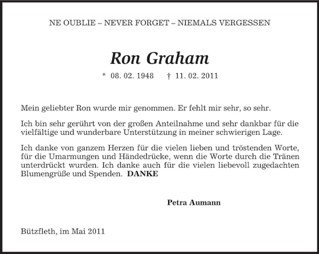 <p>NE OUBLIE – NEVER FORGET – NIEMALS VERGESSEN<br />Ron Graham<br />* 08. 02. 1948 † 11. 02. 2011<br />Mein geliebter Ron wurde mir genommen. Er fehlt mir sehr, so sehr.<br />Ich bin sehr gerührt von der großen Anteilnahme und sehr dankbar für die vielfältige und wunderbare Unterstützung in meiner schwierigen Lage.<br />Ich danke von ganzem Herzen für die vielen lieben und tröstenden Worte, für die Umarmungen und Händedrücke, wenn die Worte durch die Tränen unterdrückt wurden. Ich danke auch für die vielen liebevoll zugedachten Blumengrüße und Spenden. DANKE<br />Petra Aumann<br />Bützfleth, im Mai 2011</p>