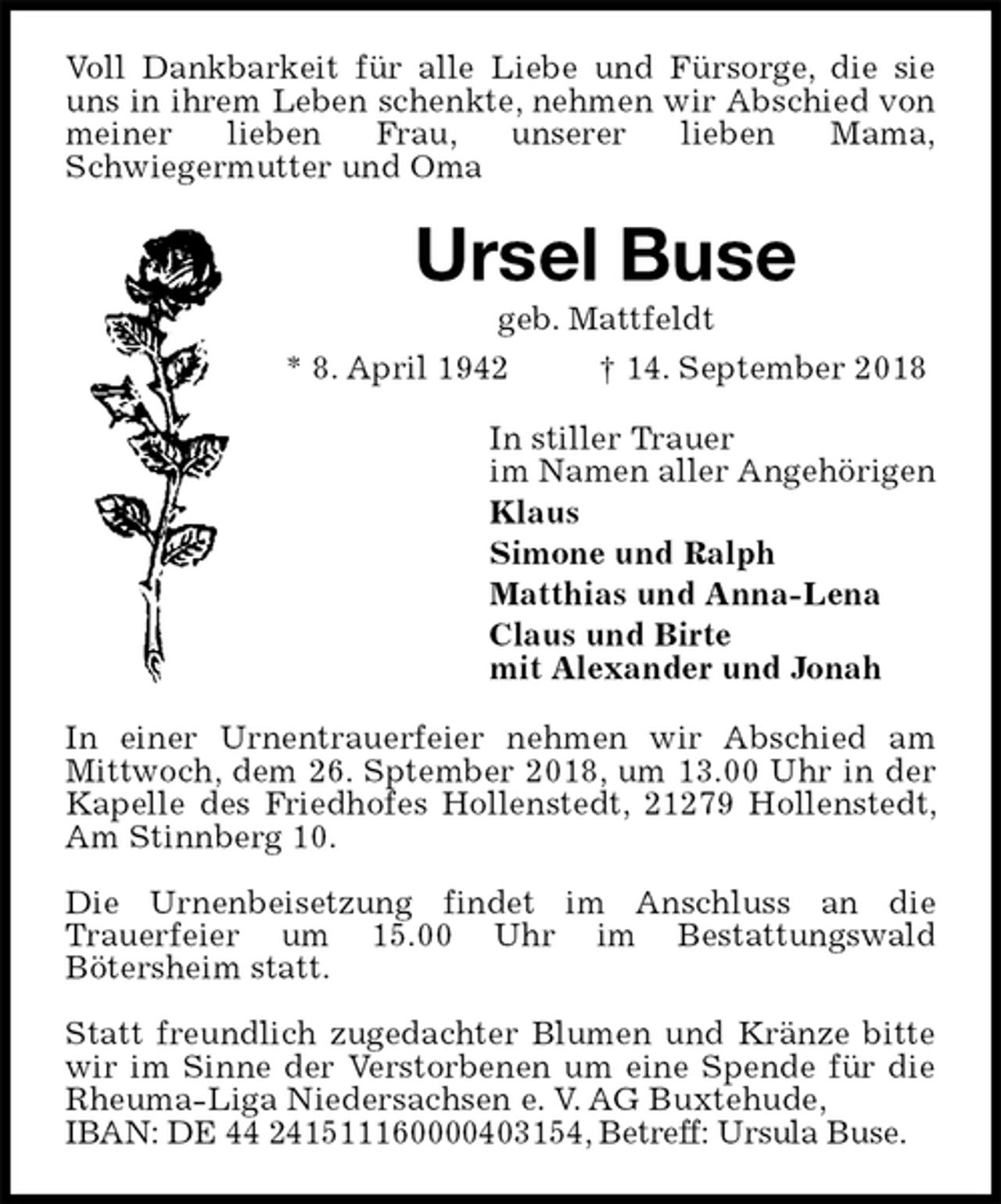 <p>Voll Dankbarkeit für alle Liebe und Fürsorge, die sie uns in ihrem Leben schenkte, nehmen wir Abschied von meiner lieben Frau, unserer lieben Mama,<br />Schwiegermutter und Oma<br />Ursel Buse<br />geb. Mattfeldt<br />* 8. April 1942 † 14. September 2018<br />In stiller Trauer<br />im Namen aller Angehörigen<br />Klaus<br />Simone und Ralph<br />Matthias und Anna-Lena<br />Claus und Birte<br />mit Alexander und Jonah<br />In einer Urnentrauerfeier nehmen wir Abschied am Mittwoch, dem 26. Sptember 2018, um 13.00 Uhr in der Kapelle des Friedhofes Hollenstedt, 21279 Hollenstedt, Am Stinnberg 10.</p><p>Die Urnenbeisetzung findet im Anschluss an die<br />Trauerfeier um 15.00 Uhr im Bestattungswald<br />Bötersheim statt.</p><p>Statt freundlich zugedachter Blumen und Kränze bitte wir im Sinne der Verstorbenen um eine Spende für die Rheuma-Liga Niedersachsen e. V. AG Buxtehude,<br />IBAN: DE 44 241511160000403154, Betreff: Ursula Buse.</p>