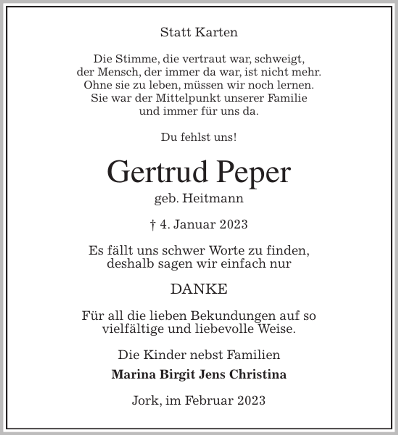 <p>Statt Karten<br />Die Stimme, die vertraut war, schweigt,<br />der Mensch, der immer da war, ist nicht mehr.<br />Ohne sie zu leben, müssen wir noch lernen.<br />Sie war der Mittelpunkt unserer Familie<br />und immer für uns da.</p><p>Du fehlst uns!<br />Gertrud Peper<br />geb. Heitmann</p><p>† 4. Januar 2023<br />Es fällt uns schwer Worte zu finden,<br />deshalb sagen wir einfach nur</p><p>DANKE</p><p>Für all die lieben Bekundungen auf so<br />vielfältige und liebevolle Weise.<br />Die Kinder nebst Familien<br />Marina Birgit Jens Christina<br />Jork, im Februar 2023</p>