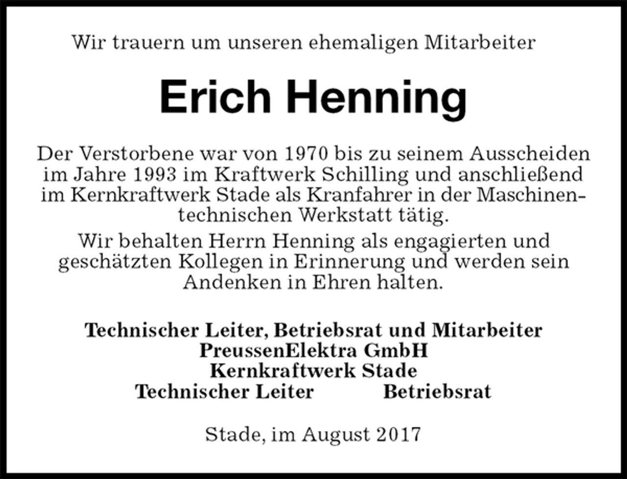 <p>Wir trauern um unseren ehemaligen Mitarbeiter<br />Stade, im August 2017<br />Erich Henning<br />Technischer Leiter, Betriebsrat und Mitarbeiter<br />PreussenElektra GmbH<br />Kernkraftwerk Stade<br />Technischer Leiter Betriebsrat<br />Der Verstorbene war von 1970 bis zu seinem Ausscheiden im Jahre 1993 im Kraftwerk Schilling und anschließend im Kernkraftwerk Stade als Kranfahrer in der Maschinen-<br />technischen Werkstatt tätig.<br />Wir behalten Herrn Henning als engagierten und<br />geschätzten Kollegen in Erinnerung und werden sein<br />Andenken in Ehren halten.</p>