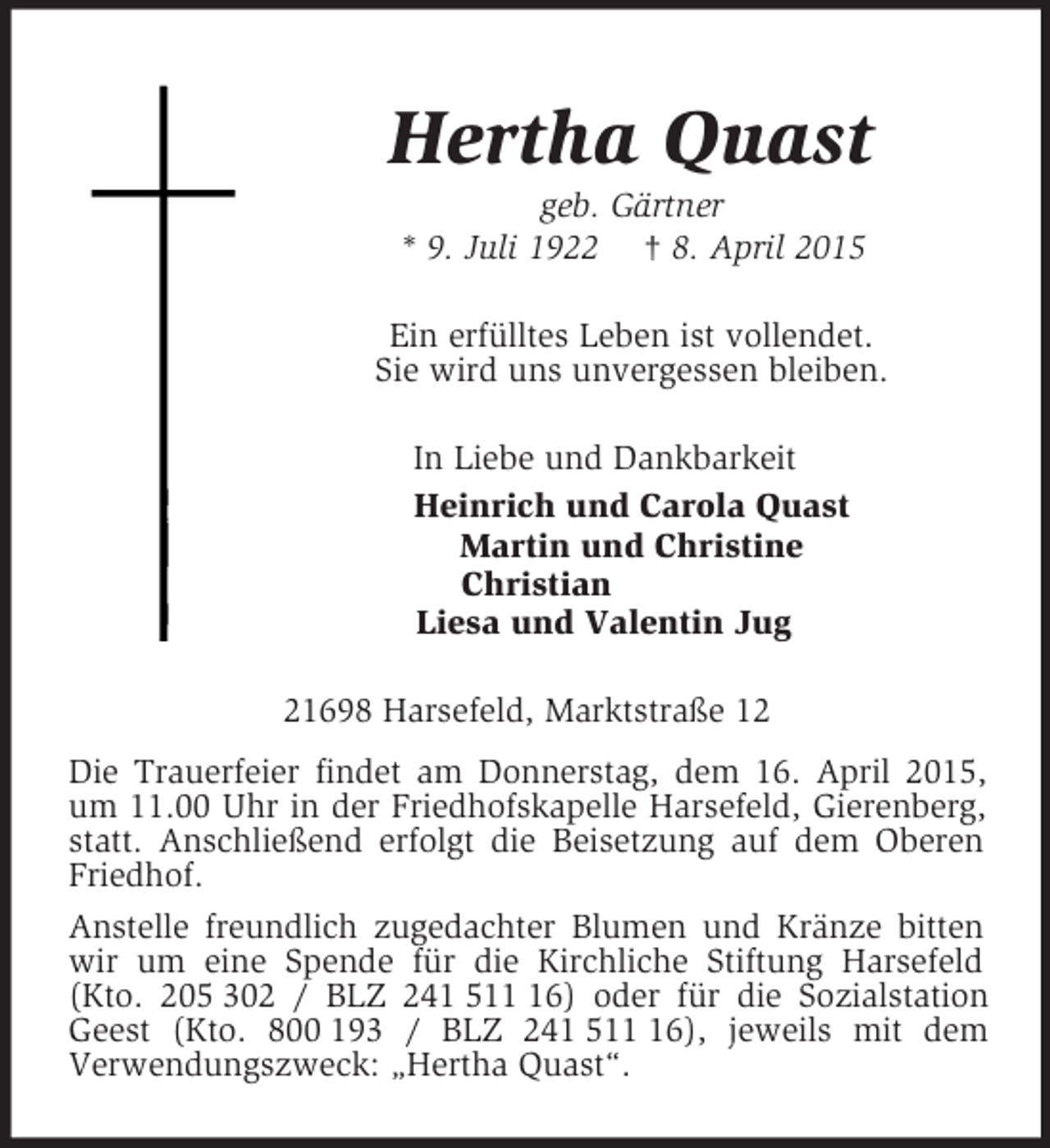 <p>Hertha Quast<br />geb. Gärtner<br />* 9. Juli 1922 † 8. April 2015<br />Ein erfülltes Leben ist vollendet.<br />Sie wird uns unvergessen bleiben.<br />In Liebe und Dankbarkeit<br />Heinrich und Carola Quast<br />Martin und Christine<br />Christian<br />Liesa und Valentin Jug<br />21698 Harsefeld, Marktstraße 12<br />Die Trauerfeier findet am Donnerstag, dem 16. April 2015, um 11.00 Uhr in der Friedhofskapelle Harsefeld, Gierenberg, statt. Anschließend erfolgt die Beisetzung auf dem Oberen Friedhof.<br />Anstelle freundlich zugedachter Blumen und Kränze bitten wir um eine Spende für die Kirchliche Stiftung Harsefeld (Kto. 205 302 / BLZ 241 511 16) oder für die Sozialstation Geest (Kto. 800 193 / BLZ 241 511 16), jeweils mit dem<br />Verwendungszweck: „Hertha Quast“.</p>