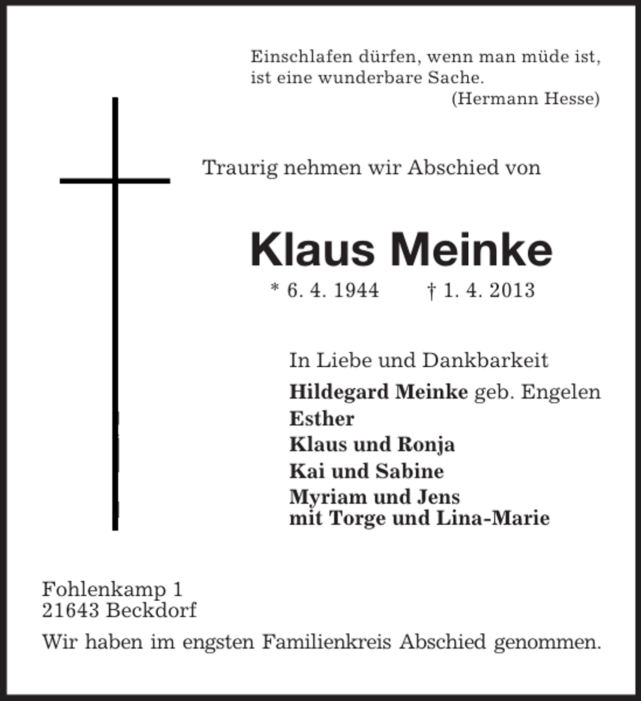 <p>Einschlafen dürfen, wenn man müde ist,<br />ist eine wunderbare Sache.<br />(Hermann Hesse)</p><p>Traurig nehmen wir Abschied von</p><p>Klaus Meinke<br />* 6. 4. 1944</p><p>† 1. 4. 2013</p><p>In Liebe und Dankbarkeit<br />Hildegard Meinke geb. Engelen<br />Esther<br />Klaus und Ronja<br />Kai und Sabine<br />Myriam und Jens<br />mit Torge und Lina-Marie<br />Fohlenkamp 1<br />21643 Beckdorf<br />Wir haben im engsten Familienkreis Abschied genommen.</p>