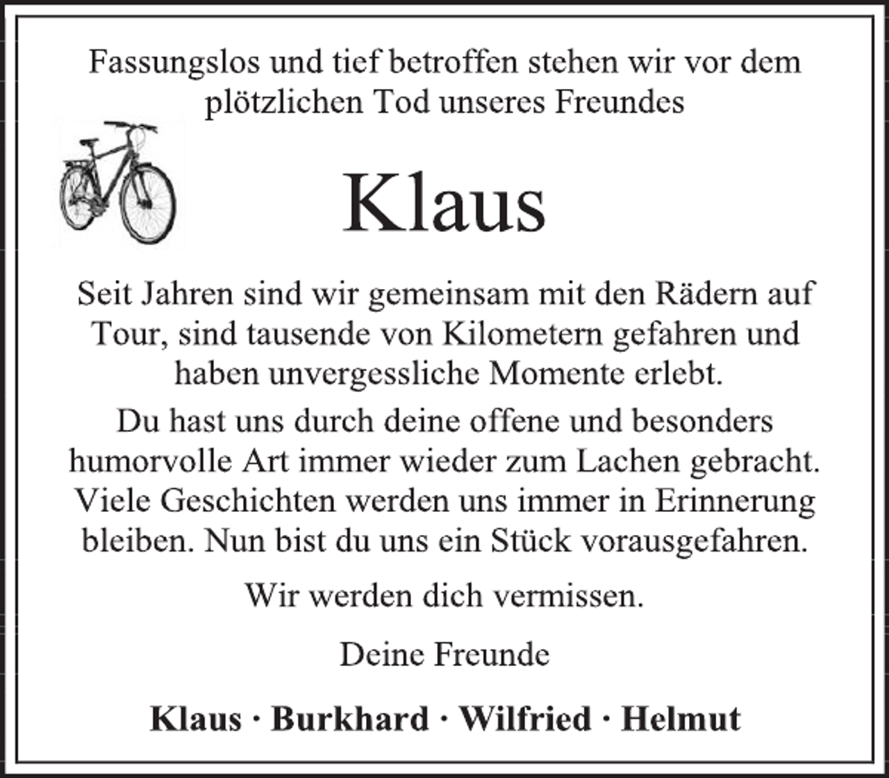 <p>Fassungslos und tief betroffen stehen wir vor dem plötzlichen Tod unseres Freundes<br />Klaus<br />Seit Jahren sind wir gemeinsam mit den Rädern auf Tour, sind tausende von Kilometern gefahren und<br />haben unvergessliche Momente erlebt.<br />Du hast uns durch deine offene und besonders humorvolle Art immer wieder zum Lachen gebracht. Viele Geschichten werden uns immer in Erinnerung bleiben. Nun bist du uns ein Stück vorausgefahren.<br />Wir werden dich vermissen.<br />Deine Freunde<br />Klaus ∙ Burkhard ∙ Wilfried ∙ Helmut</p>
