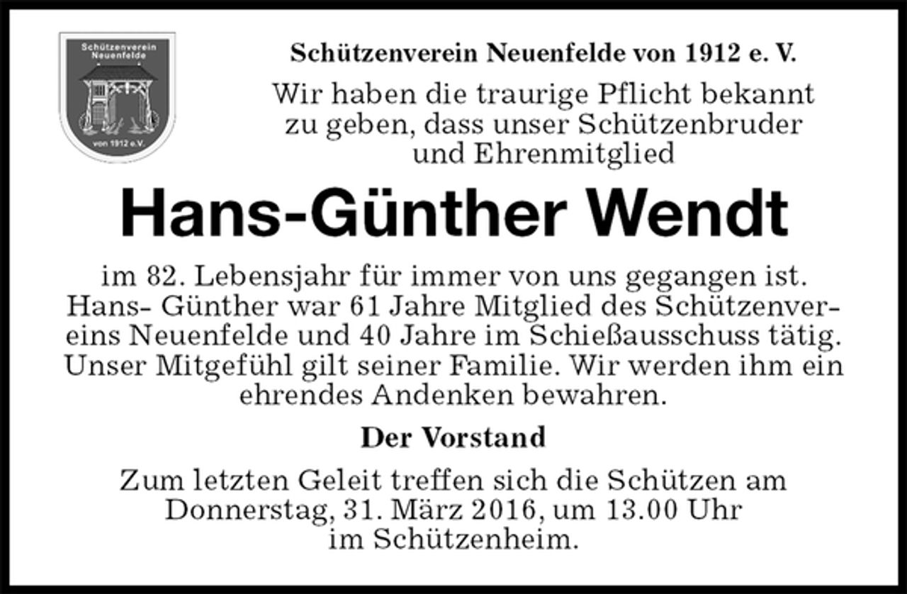 <p>Schützenverein Neuenfelde von 1912 e. V.<br />Wir haben die traurige Pflicht bekannt<br />zu geben, dass unser Schützenbruder<br />und Ehrenmitglied<br />Hans-Günther Wendt<br />im 82. Lebensjahr für immer von uns gegangen ist. Hans- Günther war 61 Jahre Mitglied des Schützenvereins Neuenfelde und 40 Jahre im Schießausschuss tätig.<br />Unser Mitgefühl gilt seiner Familie. Wir werden ihm ein ehrendes Andenken bewahren.<br />Der Vorstand<br />Zum letzten Geleit treffen sich die Schützen am<br />Donnerstag, 31. März 2016, um 13.00 Uhr<br />im Schützenheim.</p>